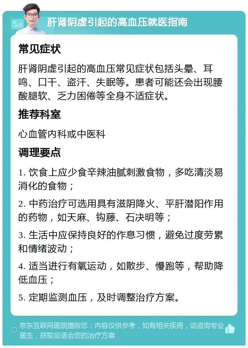 肝肾阴虚引起的高血压就医指南 常见症状 肝肾阴虚引起的高血压常见症状包括头晕、耳鸣、口干、盗汗、失眠等。患者可能还会出现腰酸腿软、乏力困倦等全身不适症状。 推荐科室 心血管内科或中医科 调理要点 1. 饮食上应少食辛辣油腻刺激食物，多吃清淡易消化的食物； 2. 中药治疗可选用具有滋阴降火、平肝潜阳作用的药物，如天麻、钩藤、石决明等； 3. 生活中应保持良好的作息习惯，避免过度劳累和情绪波动； 4. 适当进行有氧运动，如散步、慢跑等，帮助降低血压； 5. 定期监测血压，及时调整治疗方案。