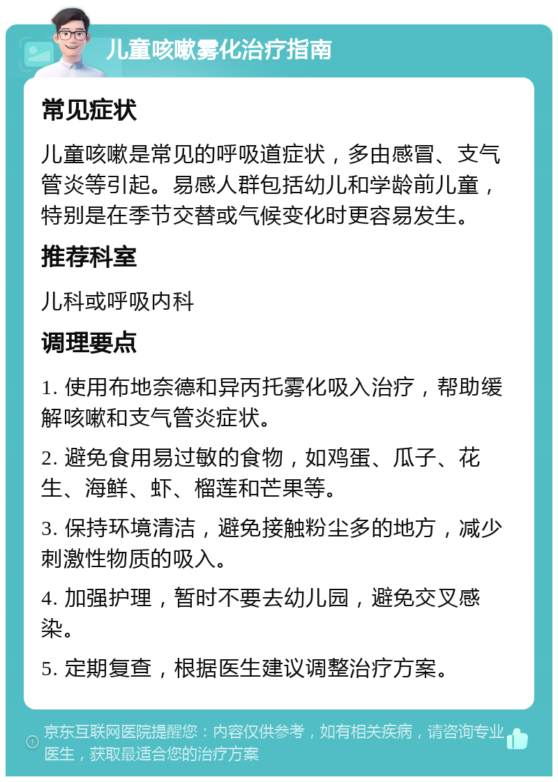 儿童咳嗽雾化治疗指南 常见症状 儿童咳嗽是常见的呼吸道症状，多由感冒、支气管炎等引起。易感人群包括幼儿和学龄前儿童，特别是在季节交替或气候变化时更容易发生。 推荐科室 儿科或呼吸内科 调理要点 1. 使用布地奈德和异丙托雾化吸入治疗，帮助缓解咳嗽和支气管炎症状。 2. 避免食用易过敏的食物，如鸡蛋、瓜子、花生、海鲜、虾、榴莲和芒果等。 3. 保持环境清洁，避免接触粉尘多的地方，减少刺激性物质的吸入。 4. 加强护理，暂时不要去幼儿园，避免交叉感染。 5. 定期复查，根据医生建议调整治疗方案。