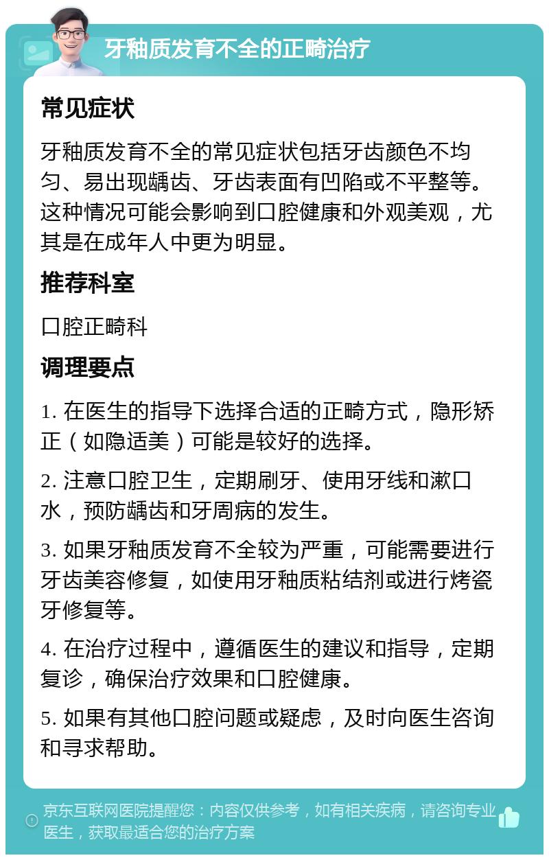 牙釉质发育不全的正畸治疗 常见症状 牙釉质发育不全的常见症状包括牙齿颜色不均匀、易出现龋齿、牙齿表面有凹陷或不平整等。这种情况可能会影响到口腔健康和外观美观，尤其是在成年人中更为明显。 推荐科室 口腔正畸科 调理要点 1. 在医生的指导下选择合适的正畸方式，隐形矫正（如隐适美）可能是较好的选择。 2. 注意口腔卫生，定期刷牙、使用牙线和漱口水，预防龋齿和牙周病的发生。 3. 如果牙釉质发育不全较为严重，可能需要进行牙齿美容修复，如使用牙釉质粘结剂或进行烤瓷牙修复等。 4. 在治疗过程中，遵循医生的建议和指导，定期复诊，确保治疗效果和口腔健康。 5. 如果有其他口腔问题或疑虑，及时向医生咨询和寻求帮助。