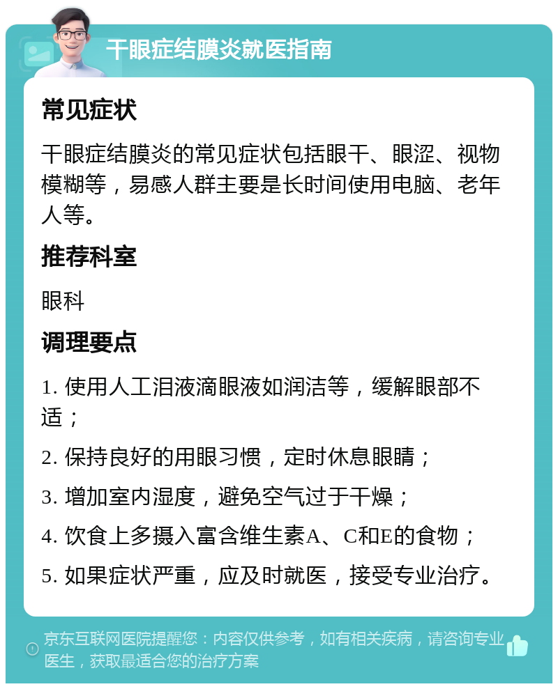 干眼症结膜炎就医指南 常见症状 干眼症结膜炎的常见症状包括眼干、眼涩、视物模糊等，易感人群主要是长时间使用电脑、老年人等。 推荐科室 眼科 调理要点 1. 使用人工泪液滴眼液如润洁等，缓解眼部不适； 2. 保持良好的用眼习惯，定时休息眼睛； 3. 增加室内湿度，避免空气过于干燥； 4. 饮食上多摄入富含维生素A、C和E的食物； 5. 如果症状严重，应及时就医，接受专业治疗。