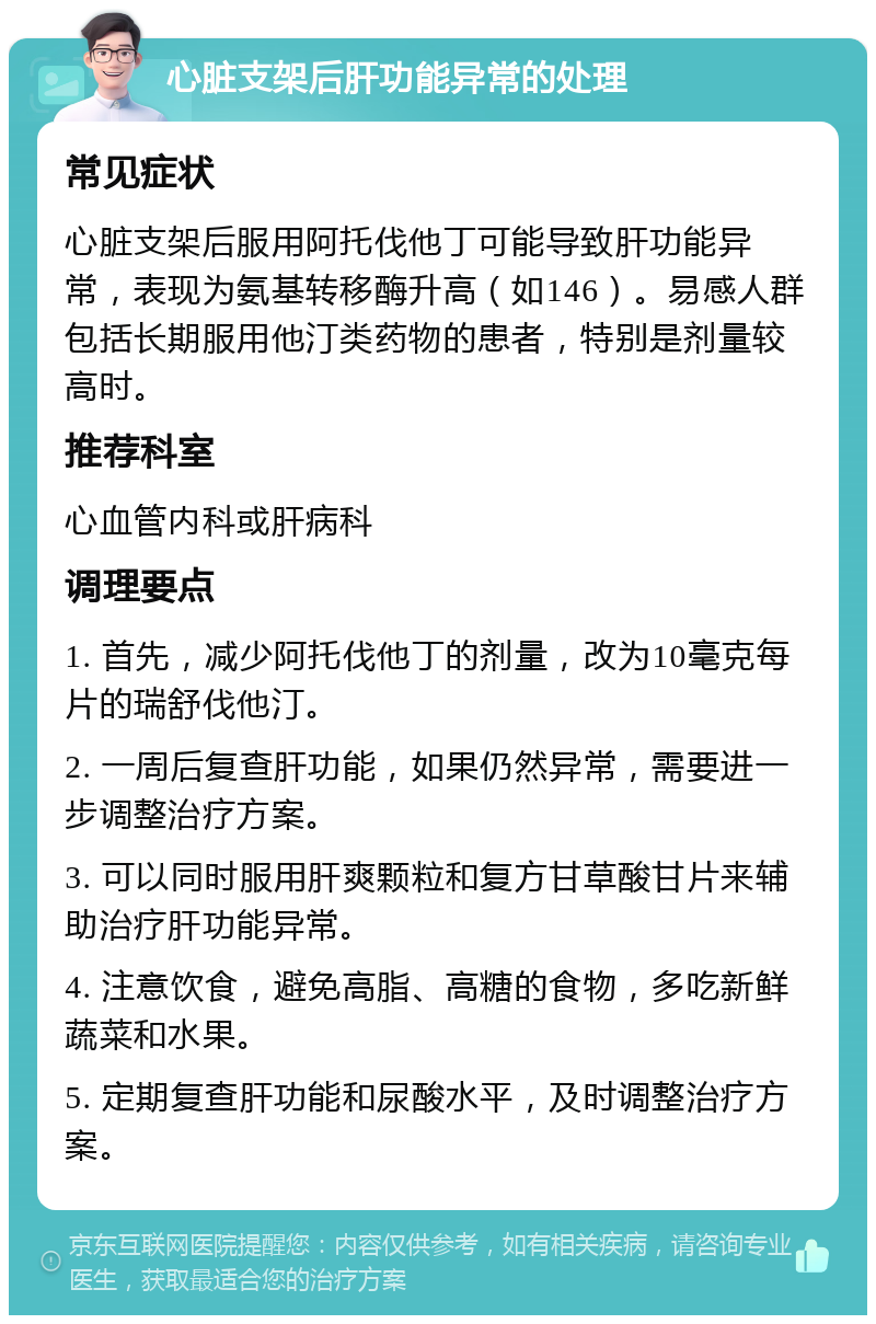 心脏支架后肝功能异常的处理 常见症状 心脏支架后服用阿托伐他丁可能导致肝功能异常，表现为氨基转移酶升高（如146）。易感人群包括长期服用他汀类药物的患者，特别是剂量较高时。 推荐科室 心血管内科或肝病科 调理要点 1. 首先，减少阿托伐他丁的剂量，改为10毫克每片的瑞舒伐他汀。 2. 一周后复查肝功能，如果仍然异常，需要进一步调整治疗方案。 3. 可以同时服用肝爽颗粒和复方甘草酸甘片来辅助治疗肝功能异常。 4. 注意饮食，避免高脂、高糖的食物，多吃新鲜蔬菜和水果。 5. 定期复查肝功能和尿酸水平，及时调整治疗方案。