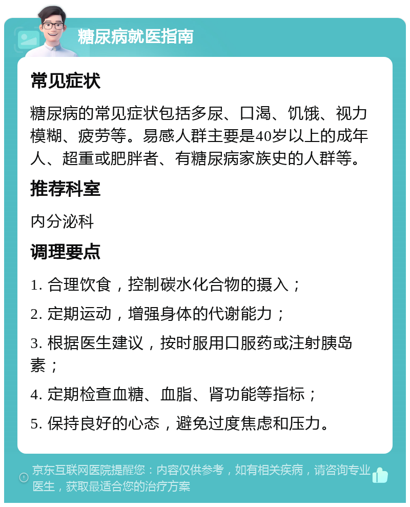 糖尿病就医指南 常见症状 糖尿病的常见症状包括多尿、口渴、饥饿、视力模糊、疲劳等。易感人群主要是40岁以上的成年人、超重或肥胖者、有糖尿病家族史的人群等。 推荐科室 内分泌科 调理要点 1. 合理饮食，控制碳水化合物的摄入； 2. 定期运动，增强身体的代谢能力； 3. 根据医生建议，按时服用口服药或注射胰岛素； 4. 定期检查血糖、血脂、肾功能等指标； 5. 保持良好的心态，避免过度焦虑和压力。