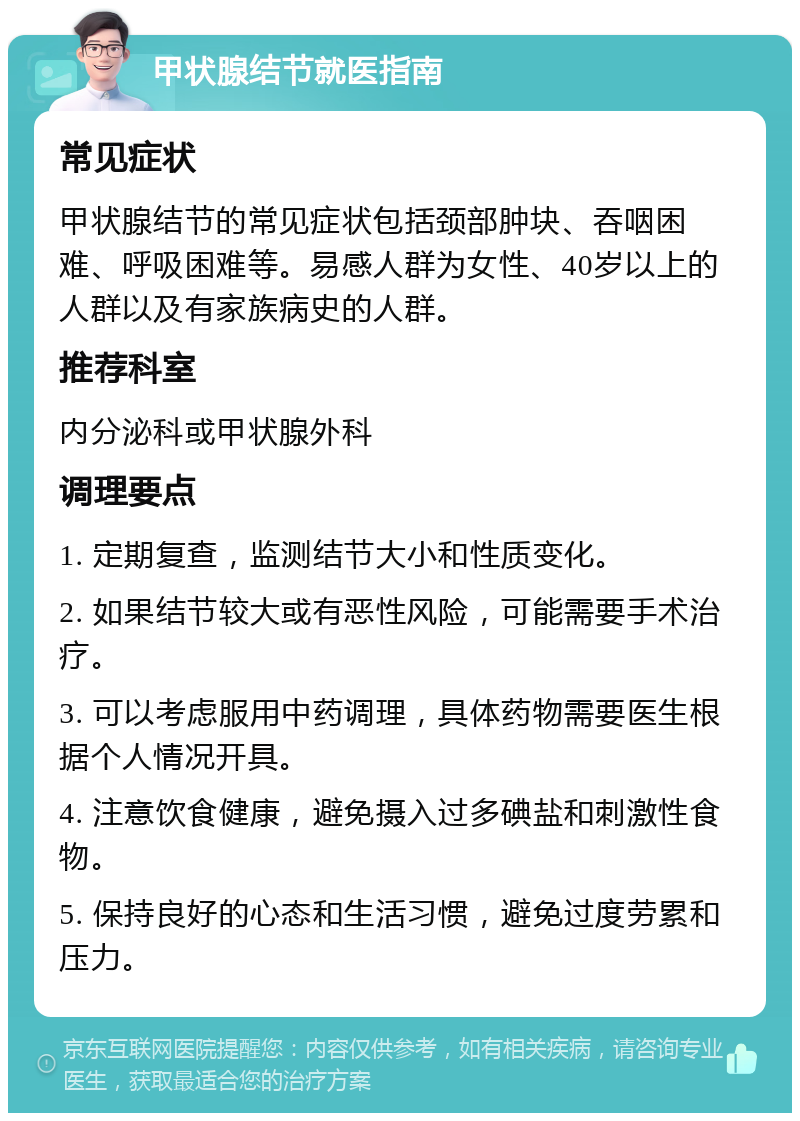 甲状腺结节就医指南 常见症状 甲状腺结节的常见症状包括颈部肿块、吞咽困难、呼吸困难等。易感人群为女性、40岁以上的人群以及有家族病史的人群。 推荐科室 内分泌科或甲状腺外科 调理要点 1. 定期复查，监测结节大小和性质变化。 2. 如果结节较大或有恶性风险，可能需要手术治疗。 3. 可以考虑服用中药调理，具体药物需要医生根据个人情况开具。 4. 注意饮食健康，避免摄入过多碘盐和刺激性食物。 5. 保持良好的心态和生活习惯，避免过度劳累和压力。