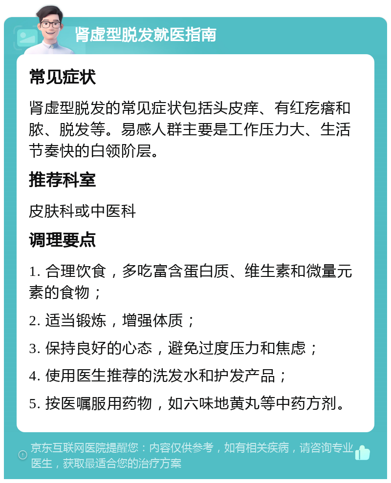 肾虚型脱发就医指南 常见症状 肾虚型脱发的常见症状包括头皮痒、有红疙瘩和脓、脱发等。易感人群主要是工作压力大、生活节奏快的白领阶层。 推荐科室 皮肤科或中医科 调理要点 1. 合理饮食，多吃富含蛋白质、维生素和微量元素的食物； 2. 适当锻炼，增强体质； 3. 保持良好的心态，避免过度压力和焦虑； 4. 使用医生推荐的洗发水和护发产品； 5. 按医嘱服用药物，如六味地黄丸等中药方剂。