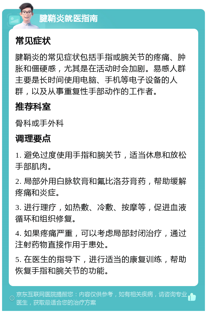 腱鞘炎就医指南 常见症状 腱鞘炎的常见症状包括手指或腕关节的疼痛、肿胀和僵硬感，尤其是在活动时会加剧。易感人群主要是长时间使用电脑、手机等电子设备的人群，以及从事重复性手部动作的工作者。 推荐科室 骨科或手外科 调理要点 1. 避免过度使用手指和腕关节，适当休息和放松手部肌肉。 2. 局部外用白脉软膏和氟比洛芬膏药，帮助缓解疼痛和炎症。 3. 进行理疗，如热敷、冷敷、按摩等，促进血液循环和组织修复。 4. 如果疼痛严重，可以考虑局部封闭治疗，通过注射药物直接作用于患处。 5. 在医生的指导下，进行适当的康复训练，帮助恢复手指和腕关节的功能。