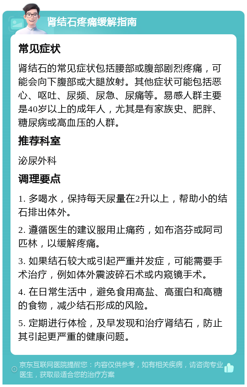 肾结石疼痛缓解指南 常见症状 肾结石的常见症状包括腰部或腹部剧烈疼痛，可能会向下腹部或大腿放射。其他症状可能包括恶心、呕吐、尿频、尿急、尿痛等。易感人群主要是40岁以上的成年人，尤其是有家族史、肥胖、糖尿病或高血压的人群。 推荐科室 泌尿外科 调理要点 1. 多喝水，保持每天尿量在2升以上，帮助小的结石排出体外。 2. 遵循医生的建议服用止痛药，如布洛芬或阿司匹林，以缓解疼痛。 3. 如果结石较大或引起严重并发症，可能需要手术治疗，例如体外震波碎石术或内窥镜手术。 4. 在日常生活中，避免食用高盐、高蛋白和高糖的食物，减少结石形成的风险。 5. 定期进行体检，及早发现和治疗肾结石，防止其引起更严重的健康问题。