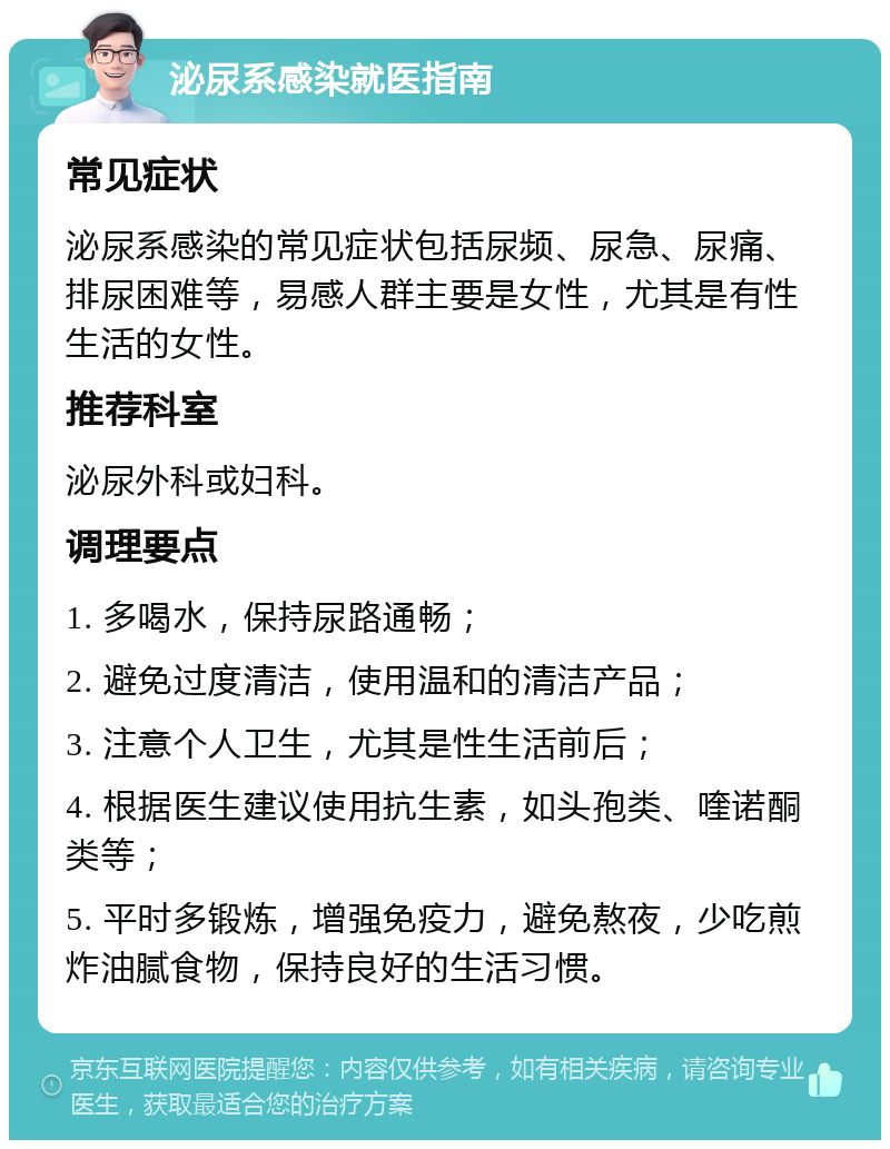 泌尿系感染就医指南 常见症状 泌尿系感染的常见症状包括尿频、尿急、尿痛、排尿困难等，易感人群主要是女性，尤其是有性生活的女性。 推荐科室 泌尿外科或妇科。 调理要点 1. 多喝水，保持尿路通畅； 2. 避免过度清洁，使用温和的清洁产品； 3. 注意个人卫生，尤其是性生活前后； 4. 根据医生建议使用抗生素，如头孢类、喹诺酮类等； 5. 平时多锻炼，增强免疫力，避免熬夜，少吃煎炸油腻食物，保持良好的生活习惯。