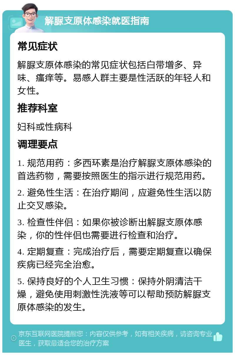 解脲支原体感染就医指南 常见症状 解脲支原体感染的常见症状包括白带增多、异味、瘙痒等。易感人群主要是性活跃的年轻人和女性。 推荐科室 妇科或性病科 调理要点 1. 规范用药：多西环素是治疗解脲支原体感染的首选药物，需要按照医生的指示进行规范用药。 2. 避免性生活：在治疗期间，应避免性生活以防止交叉感染。 3. 检查性伴侣：如果你被诊断出解脲支原体感染，你的性伴侣也需要进行检查和治疗。 4. 定期复查：完成治疗后，需要定期复查以确保疾病已经完全治愈。 5. 保持良好的个人卫生习惯：保持外阴清洁干燥，避免使用刺激性洗液等可以帮助预防解脲支原体感染的发生。