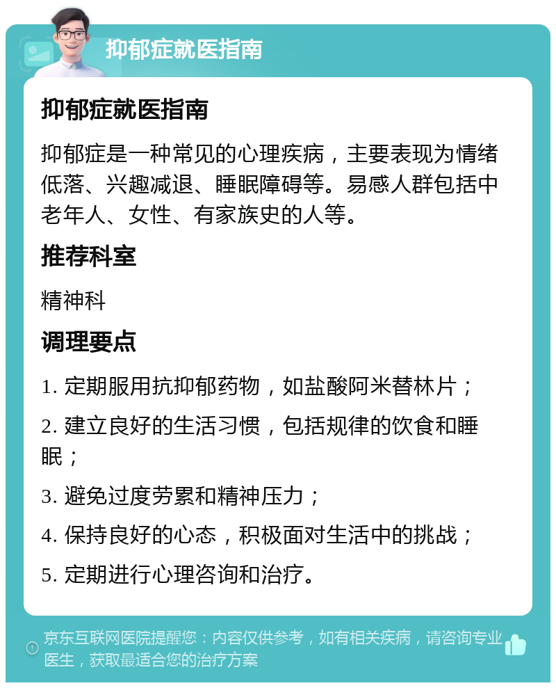 抑郁症就医指南 抑郁症就医指南 抑郁症是一种常见的心理疾病，主要表现为情绪低落、兴趣减退、睡眠障碍等。易感人群包括中老年人、女性、有家族史的人等。 推荐科室 精神科 调理要点 1. 定期服用抗抑郁药物，如盐酸阿米替林片； 2. 建立良好的生活习惯，包括规律的饮食和睡眠； 3. 避免过度劳累和精神压力； 4. 保持良好的心态，积极面对生活中的挑战； 5. 定期进行心理咨询和治疗。