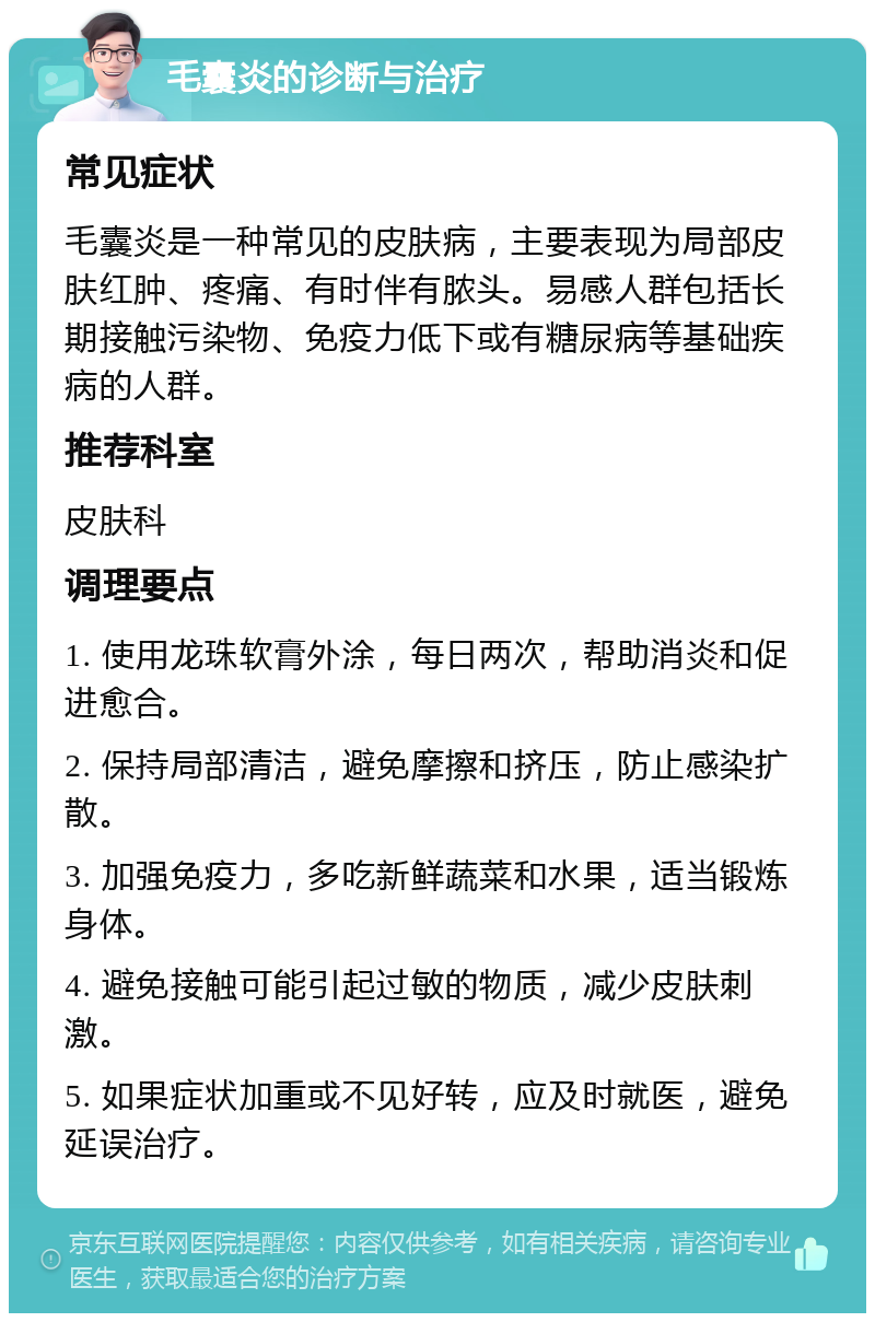 毛囊炎的诊断与治疗 常见症状 毛囊炎是一种常见的皮肤病，主要表现为局部皮肤红肿、疼痛、有时伴有脓头。易感人群包括长期接触污染物、免疫力低下或有糖尿病等基础疾病的人群。 推荐科室 皮肤科 调理要点 1. 使用龙珠软膏外涂，每日两次，帮助消炎和促进愈合。 2. 保持局部清洁，避免摩擦和挤压，防止感染扩散。 3. 加强免疫力，多吃新鲜蔬菜和水果，适当锻炼身体。 4. 避免接触可能引起过敏的物质，减少皮肤刺激。 5. 如果症状加重或不见好转，应及时就医，避免延误治疗。