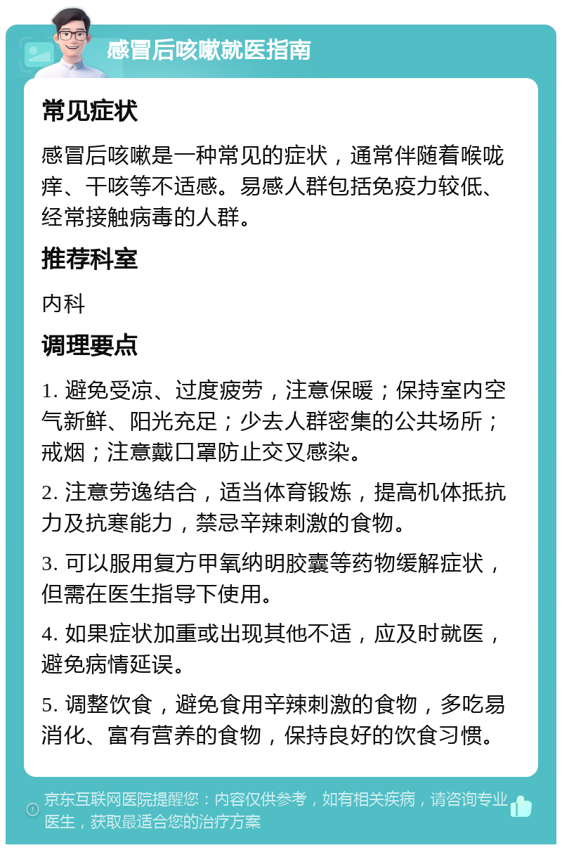 感冒后咳嗽就医指南 常见症状 感冒后咳嗽是一种常见的症状，通常伴随着喉咙痒、干咳等不适感。易感人群包括免疫力较低、经常接触病毒的人群。 推荐科室 内科 调理要点 1. 避免受凉、过度疲劳，注意保暖；保持室内空气新鲜、阳光充足；少去人群密集的公共场所；戒烟；注意戴口罩防止交叉感染。 2. 注意劳逸结合，适当体育锻炼，提高机体抵抗力及抗寒能力，禁忌辛辣刺激的食物。 3. 可以服用复方甲氧纳明胶囊等药物缓解症状，但需在医生指导下使用。 4. 如果症状加重或出现其他不适，应及时就医，避免病情延误。 5. 调整饮食，避免食用辛辣刺激的食物，多吃易消化、富有营养的食物，保持良好的饮食习惯。