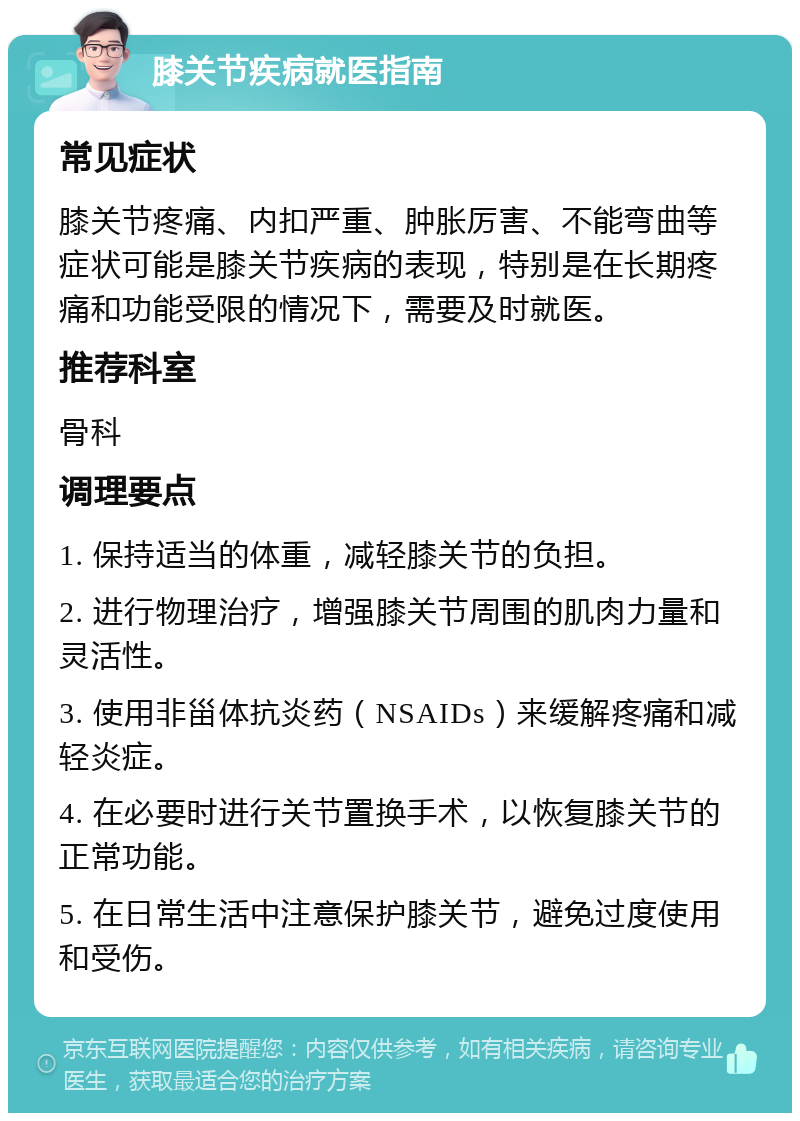 膝关节疾病就医指南 常见症状 膝关节疼痛、内扣严重、肿胀厉害、不能弯曲等症状可能是膝关节疾病的表现，特别是在长期疼痛和功能受限的情况下，需要及时就医。 推荐科室 骨科 调理要点 1. 保持适当的体重，减轻膝关节的负担。 2. 进行物理治疗，增强膝关节周围的肌肉力量和灵活性。 3. 使用非甾体抗炎药（NSAIDs）来缓解疼痛和减轻炎症。 4. 在必要时进行关节置换手术，以恢复膝关节的正常功能。 5. 在日常生活中注意保护膝关节，避免过度使用和受伤。