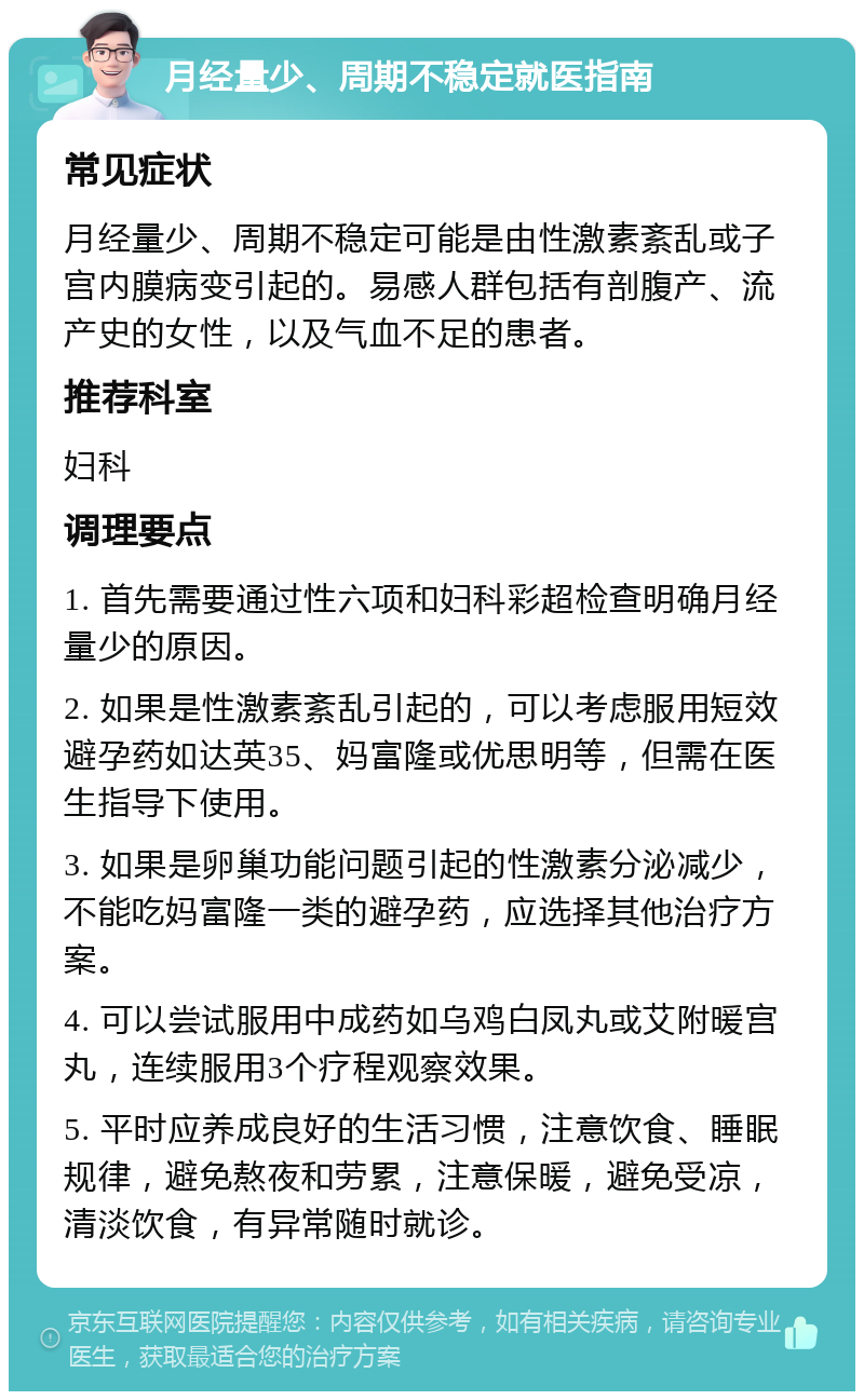 月经量少、周期不稳定就医指南 常见症状 月经量少、周期不稳定可能是由性激素紊乱或子宫内膜病变引起的。易感人群包括有剖腹产、流产史的女性，以及气血不足的患者。 推荐科室 妇科 调理要点 1. 首先需要通过性六项和妇科彩超检查明确月经量少的原因。 2. 如果是性激素紊乱引起的，可以考虑服用短效避孕药如达英35、妈富隆或优思明等，但需在医生指导下使用。 3. 如果是卵巢功能问题引起的性激素分泌减少，不能吃妈富隆一类的避孕药，应选择其他治疗方案。 4. 可以尝试服用中成药如乌鸡白凤丸或艾附暖宫丸，连续服用3个疗程观察效果。 5. 平时应养成良好的生活习惯，注意饮食、睡眠规律，避免熬夜和劳累，注意保暖，避免受凉，清淡饮食，有异常随时就诊。