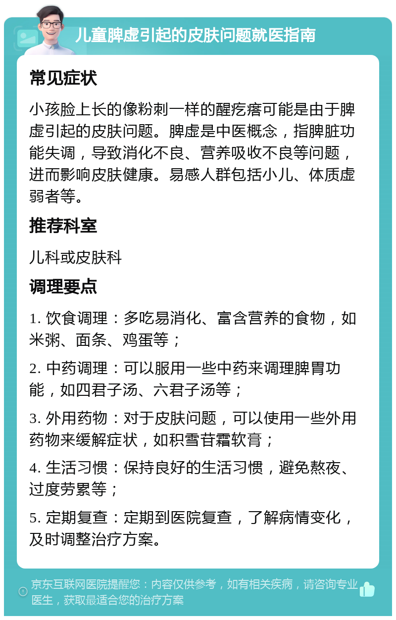 儿童脾虚引起的皮肤问题就医指南 常见症状 小孩脸上长的像粉刺一样的醒疙瘩可能是由于脾虚引起的皮肤问题。脾虚是中医概念，指脾脏功能失调，导致消化不良、营养吸收不良等问题，进而影响皮肤健康。易感人群包括小儿、体质虚弱者等。 推荐科室 儿科或皮肤科 调理要点 1. 饮食调理：多吃易消化、富含营养的食物，如米粥、面条、鸡蛋等； 2. 中药调理：可以服用一些中药来调理脾胃功能，如四君子汤、六君子汤等； 3. 外用药物：对于皮肤问题，可以使用一些外用药物来缓解症状，如积雪苷霜软膏； 4. 生活习惯：保持良好的生活习惯，避免熬夜、过度劳累等； 5. 定期复查：定期到医院复查，了解病情变化，及时调整治疗方案。