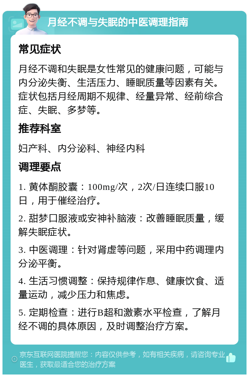 月经不调与失眠的中医调理指南 常见症状 月经不调和失眠是女性常见的健康问题，可能与内分泌失衡、生活压力、睡眠质量等因素有关。症状包括月经周期不规律、经量异常、经前综合症、失眠、多梦等。 推荐科室 妇产科、内分泌科、神经内科 调理要点 1. 黄体酮胶囊：100mg/次，2次/日连续口服10日，用于催经治疗。 2. 甜梦口服液或安神补脑液：改善睡眠质量，缓解失眠症状。 3. 中医调理：针对肾虚等问题，采用中药调理内分泌平衡。 4. 生活习惯调整：保持规律作息、健康饮食、适量运动，减少压力和焦虑。 5. 定期检查：进行B超和激素水平检查，了解月经不调的具体原因，及时调整治疗方案。