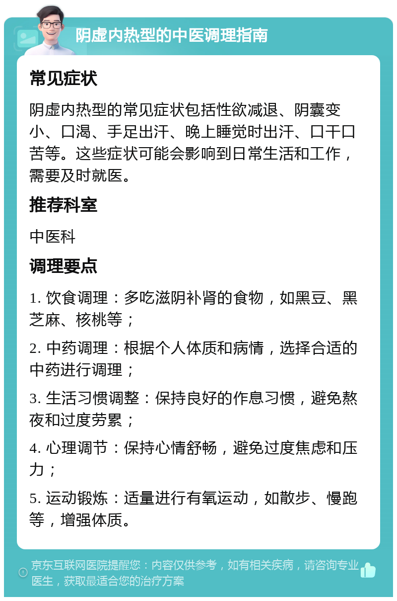 阴虚内热型的中医调理指南 常见症状 阴虚内热型的常见症状包括性欲减退、阴囊变小、口渴、手足出汗、晚上睡觉时出汗、口干口苦等。这些症状可能会影响到日常生活和工作，需要及时就医。 推荐科室 中医科 调理要点 1. 饮食调理：多吃滋阴补肾的食物，如黑豆、黑芝麻、核桃等； 2. 中药调理：根据个人体质和病情，选择合适的中药进行调理； 3. 生活习惯调整：保持良好的作息习惯，避免熬夜和过度劳累； 4. 心理调节：保持心情舒畅，避免过度焦虑和压力； 5. 运动锻炼：适量进行有氧运动，如散步、慢跑等，增强体质。