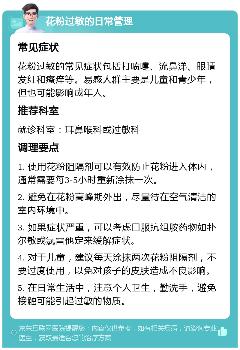 花粉过敏的日常管理 常见症状 花粉过敏的常见症状包括打喷嚏、流鼻涕、眼睛发红和瘙痒等。易感人群主要是儿童和青少年，但也可能影响成年人。 推荐科室 就诊科室：耳鼻喉科或过敏科 调理要点 1. 使用花粉阻隔剂可以有效防止花粉进入体内，通常需要每3-5小时重新涂抹一次。 2. 避免在花粉高峰期外出，尽量待在空气清洁的室内环境中。 3. 如果症状严重，可以考虑口服抗组胺药物如扑尔敏或氯雷他定来缓解症状。 4. 对于儿童，建议每天涂抹两次花粉阻隔剂，不要过度使用，以免对孩子的皮肤造成不良影响。 5. 在日常生活中，注意个人卫生，勤洗手，避免接触可能引起过敏的物质。