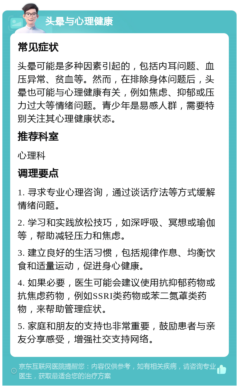 头晕与心理健康 常见症状 头晕可能是多种因素引起的，包括内耳问题、血压异常、贫血等。然而，在排除身体问题后，头晕也可能与心理健康有关，例如焦虑、抑郁或压力过大等情绪问题。青少年是易感人群，需要特别关注其心理健康状态。 推荐科室 心理科 调理要点 1. 寻求专业心理咨询，通过谈话疗法等方式缓解情绪问题。 2. 学习和实践放松技巧，如深呼吸、冥想或瑜伽等，帮助减轻压力和焦虑。 3. 建立良好的生活习惯，包括规律作息、均衡饮食和适量运动，促进身心健康。 4. 如果必要，医生可能会建议使用抗抑郁药物或抗焦虑药物，例如SSRI类药物或苯二氮䓬类药物，来帮助管理症状。 5. 家庭和朋友的支持也非常重要，鼓励患者与亲友分享感受，增强社交支持网络。