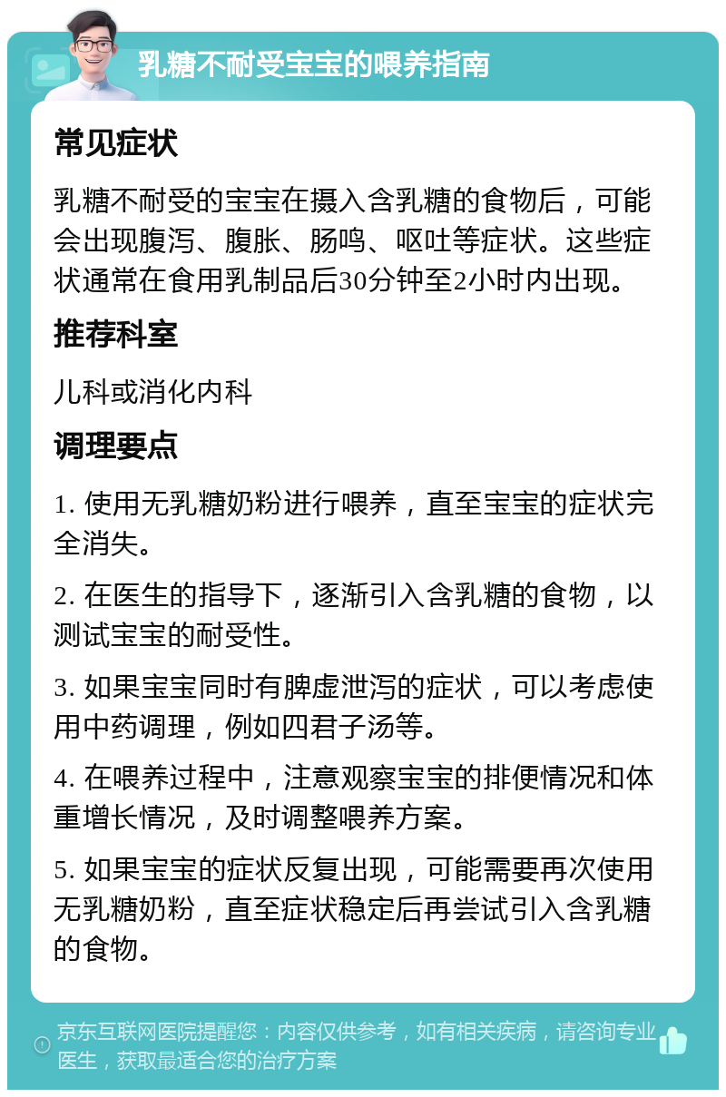 乳糖不耐受宝宝的喂养指南 常见症状 乳糖不耐受的宝宝在摄入含乳糖的食物后，可能会出现腹泻、腹胀、肠鸣、呕吐等症状。这些症状通常在食用乳制品后30分钟至2小时内出现。 推荐科室 儿科或消化内科 调理要点 1. 使用无乳糖奶粉进行喂养，直至宝宝的症状完全消失。 2. 在医生的指导下，逐渐引入含乳糖的食物，以测试宝宝的耐受性。 3. 如果宝宝同时有脾虚泄泻的症状，可以考虑使用中药调理，例如四君子汤等。 4. 在喂养过程中，注意观察宝宝的排便情况和体重增长情况，及时调整喂养方案。 5. 如果宝宝的症状反复出现，可能需要再次使用无乳糖奶粉，直至症状稳定后再尝试引入含乳糖的食物。