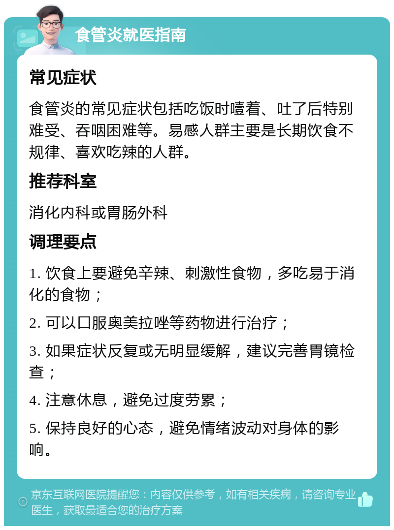 食管炎就医指南 常见症状 食管炎的常见症状包括吃饭时噎着、吐了后特别难受、吞咽困难等。易感人群主要是长期饮食不规律、喜欢吃辣的人群。 推荐科室 消化内科或胃肠外科 调理要点 1. 饮食上要避免辛辣、刺激性食物，多吃易于消化的食物； 2. 可以口服奥美拉唑等药物进行治疗； 3. 如果症状反复或无明显缓解，建议完善胃镜检查； 4. 注意休息，避免过度劳累； 5. 保持良好的心态，避免情绪波动对身体的影响。