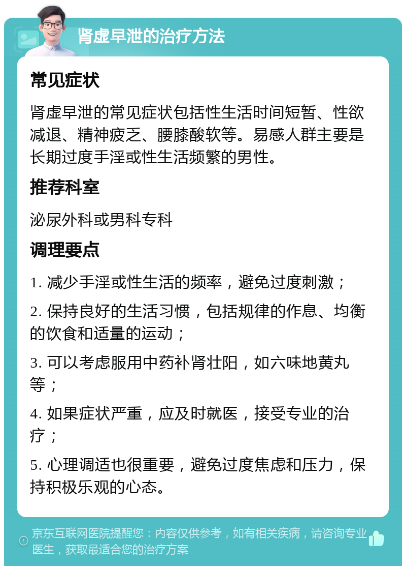 肾虚早泄的治疗方法 常见症状 肾虚早泄的常见症状包括性生活时间短暂、性欲减退、精神疲乏、腰膝酸软等。易感人群主要是长期过度手淫或性生活频繁的男性。 推荐科室 泌尿外科或男科专科 调理要点 1. 减少手淫或性生活的频率，避免过度刺激； 2. 保持良好的生活习惯，包括规律的作息、均衡的饮食和适量的运动； 3. 可以考虑服用中药补肾壮阳，如六味地黄丸等； 4. 如果症状严重，应及时就医，接受专业的治疗； 5. 心理调适也很重要，避免过度焦虑和压力，保持积极乐观的心态。