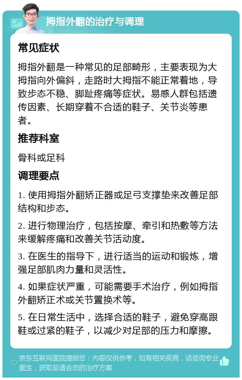 拇指外翻的治疗与调理 常见症状 拇指外翻是一种常见的足部畸形，主要表现为大拇指向外偏斜，走路时大拇指不能正常着地，导致步态不稳、脚趾疼痛等症状。易感人群包括遗传因素、长期穿着不合适的鞋子、关节炎等患者。 推荐科室 骨科或足科 调理要点 1. 使用拇指外翻矫正器或足弓支撑垫来改善足部结构和步态。 2. 进行物理治疗，包括按摩、牵引和热敷等方法来缓解疼痛和改善关节活动度。 3. 在医生的指导下，进行适当的运动和锻炼，增强足部肌肉力量和灵活性。 4. 如果症状严重，可能需要手术治疗，例如拇指外翻矫正术或关节置换术等。 5. 在日常生活中，选择合适的鞋子，避免穿高跟鞋或过紧的鞋子，以减少对足部的压力和摩擦。