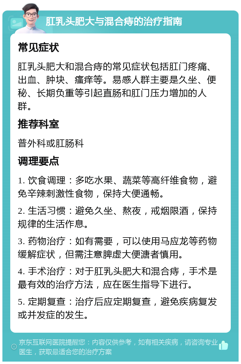 肛乳头肥大与混合痔的治疗指南 常见症状 肛乳头肥大和混合痔的常见症状包括肛门疼痛、出血、肿块、瘙痒等。易感人群主要是久坐、便秘、长期负重等引起直肠和肛门压力增加的人群。 推荐科室 普外科或肛肠科 调理要点 1. 饮食调理：多吃水果、蔬菜等高纤维食物，避免辛辣刺激性食物，保持大便通畅。 2. 生活习惯：避免久坐、熬夜，戒烟限酒，保持规律的生活作息。 3. 药物治疗：如有需要，可以使用马应龙等药物缓解症状，但需注意脾虚大便溏者慎用。 4. 手术治疗：对于肛乳头肥大和混合痔，手术是最有效的治疗方法，应在医生指导下进行。 5. 定期复查：治疗后应定期复查，避免疾病复发或并发症的发生。