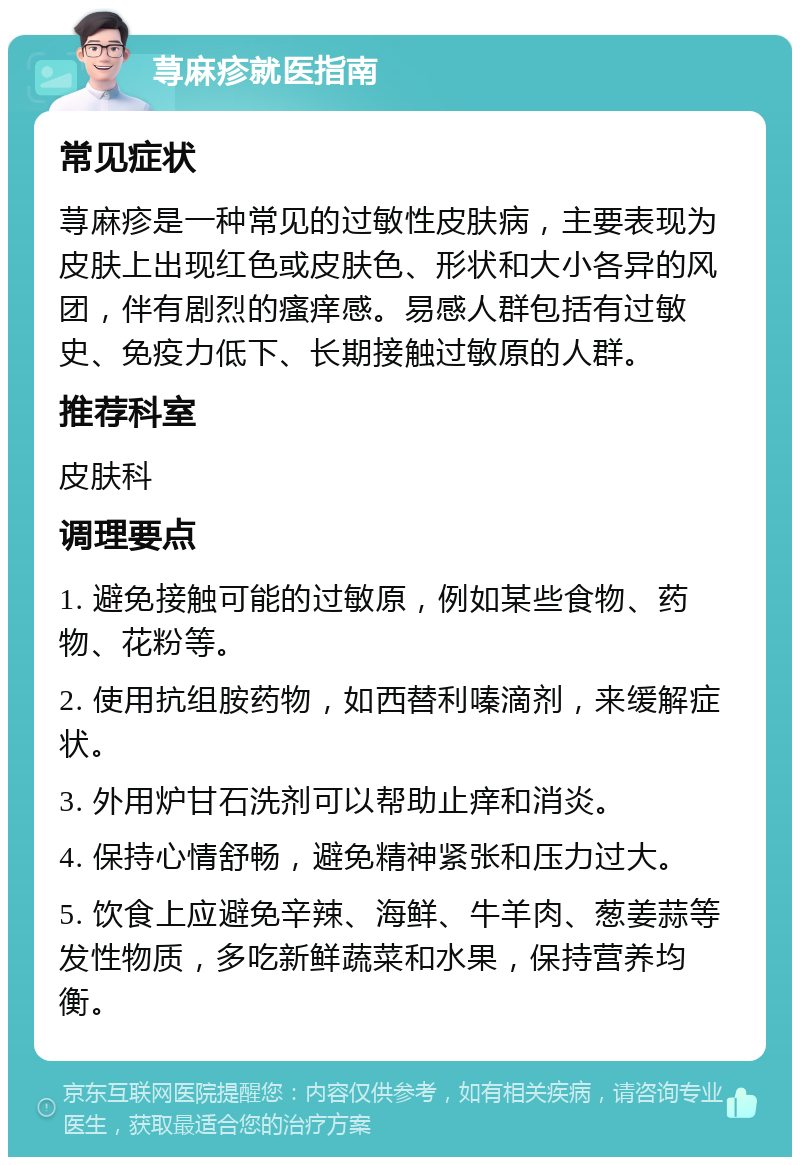 荨麻疹就医指南 常见症状 荨麻疹是一种常见的过敏性皮肤病，主要表现为皮肤上出现红色或皮肤色、形状和大小各异的风团，伴有剧烈的瘙痒感。易感人群包括有过敏史、免疫力低下、长期接触过敏原的人群。 推荐科室 皮肤科 调理要点 1. 避免接触可能的过敏原，例如某些食物、药物、花粉等。 2. 使用抗组胺药物，如西替利嗪滴剂，来缓解症状。 3. 外用炉甘石洗剂可以帮助止痒和消炎。 4. 保持心情舒畅，避免精神紧张和压力过大。 5. 饮食上应避免辛辣、海鲜、牛羊肉、葱姜蒜等发性物质，多吃新鲜蔬菜和水果，保持营养均衡。