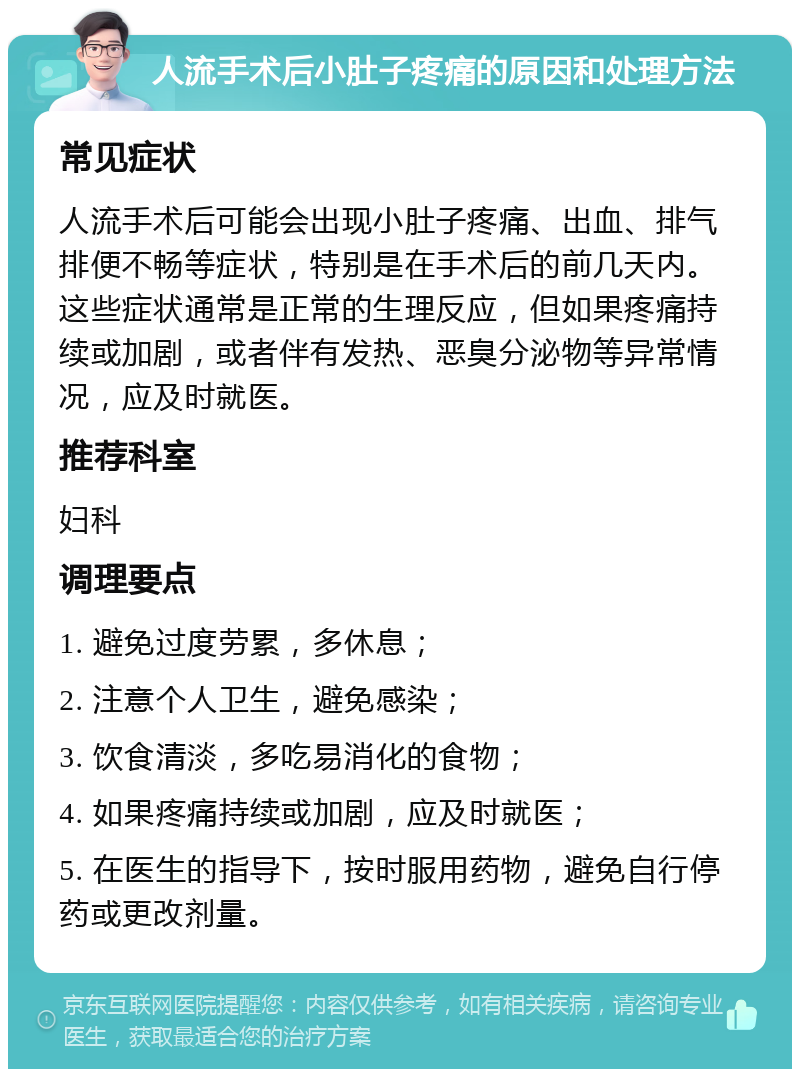 人流手术后小肚子疼痛的原因和处理方法 常见症状 人流手术后可能会出现小肚子疼痛、出血、排气排便不畅等症状，特别是在手术后的前几天内。这些症状通常是正常的生理反应，但如果疼痛持续或加剧，或者伴有发热、恶臭分泌物等异常情况，应及时就医。 推荐科室 妇科 调理要点 1. 避免过度劳累，多休息； 2. 注意个人卫生，避免感染； 3. 饮食清淡，多吃易消化的食物； 4. 如果疼痛持续或加剧，应及时就医； 5. 在医生的指导下，按时服用药物，避免自行停药或更改剂量。