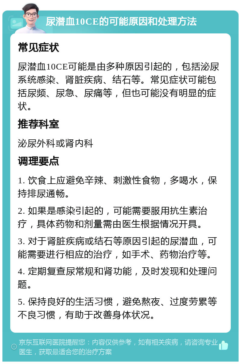 尿潜血10CE的可能原因和处理方法 常见症状 尿潜血10CE可能是由多种原因引起的，包括泌尿系统感染、肾脏疾病、结石等。常见症状可能包括尿频、尿急、尿痛等，但也可能没有明显的症状。 推荐科室 泌尿外科或肾内科 调理要点 1. 饮食上应避免辛辣、刺激性食物，多喝水，保持排尿通畅。 2. 如果是感染引起的，可能需要服用抗生素治疗，具体药物和剂量需由医生根据情况开具。 3. 对于肾脏疾病或结石等原因引起的尿潜血，可能需要进行相应的治疗，如手术、药物治疗等。 4. 定期复查尿常规和肾功能，及时发现和处理问题。 5. 保持良好的生活习惯，避免熬夜、过度劳累等不良习惯，有助于改善身体状况。