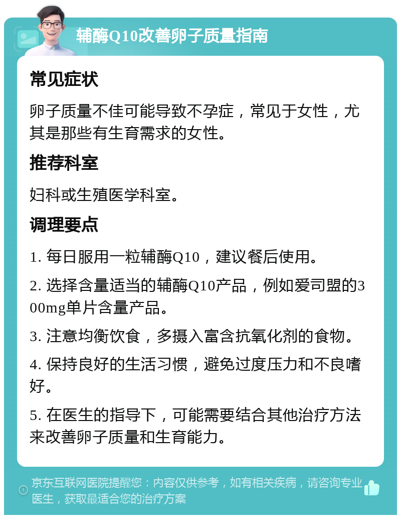 辅酶Q10改善卵子质量指南 常见症状 卵子质量不佳可能导致不孕症，常见于女性，尤其是那些有生育需求的女性。 推荐科室 妇科或生殖医学科室。 调理要点 1. 每日服用一粒辅酶Q10，建议餐后使用。 2. 选择含量适当的辅酶Q10产品，例如爱司盟的300mg单片含量产品。 3. 注意均衡饮食，多摄入富含抗氧化剂的食物。 4. 保持良好的生活习惯，避免过度压力和不良嗜好。 5. 在医生的指导下，可能需要结合其他治疗方法来改善卵子质量和生育能力。