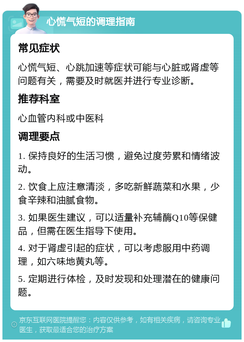 心慌气短的调理指南 常见症状 心慌气短、心跳加速等症状可能与心脏或肾虚等问题有关，需要及时就医并进行专业诊断。 推荐科室 心血管内科或中医科 调理要点 1. 保持良好的生活习惯，避免过度劳累和情绪波动。 2. 饮食上应注意清淡，多吃新鲜蔬菜和水果，少食辛辣和油腻食物。 3. 如果医生建议，可以适量补充辅酶Q10等保健品，但需在医生指导下使用。 4. 对于肾虚引起的症状，可以考虑服用中药调理，如六味地黄丸等。 5. 定期进行体检，及时发现和处理潜在的健康问题。