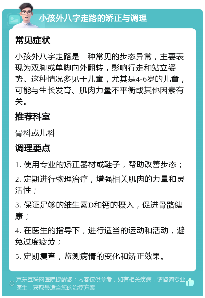 小孩外八字走路的矫正与调理 常见症状 小孩外八字走路是一种常见的步态异常，主要表现为双脚或单脚向外翻转，影响行走和站立姿势。这种情况多见于儿童，尤其是4-6岁的儿童，可能与生长发育、肌肉力量不平衡或其他因素有关。 推荐科室 骨科或儿科 调理要点 1. 使用专业的矫正器材或鞋子，帮助改善步态； 2. 定期进行物理治疗，增强相关肌肉的力量和灵活性； 3. 保证足够的维生素D和钙的摄入，促进骨骼健康； 4. 在医生的指导下，进行适当的运动和活动，避免过度疲劳； 5. 定期复查，监测病情的变化和矫正效果。