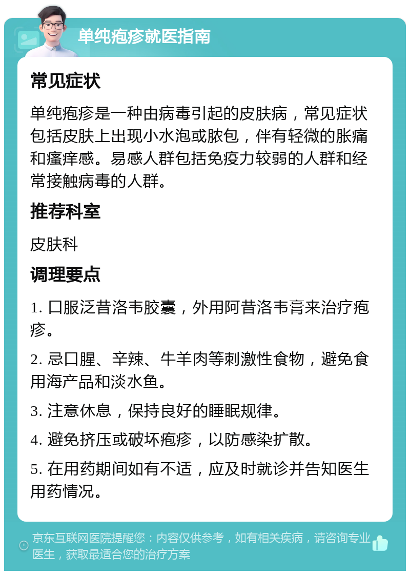 单纯疱疹就医指南 常见症状 单纯疱疹是一种由病毒引起的皮肤病，常见症状包括皮肤上出现小水泡或脓包，伴有轻微的胀痛和瘙痒感。易感人群包括免疫力较弱的人群和经常接触病毒的人群。 推荐科室 皮肤科 调理要点 1. 口服泛昔洛韦胶囊，外用阿昔洛韦膏来治疗疱疹。 2. 忌口腥、辛辣、牛羊肉等刺激性食物，避免食用海产品和淡水鱼。 3. 注意休息，保持良好的睡眠规律。 4. 避免挤压或破坏疱疹，以防感染扩散。 5. 在用药期间如有不适，应及时就诊并告知医生用药情况。