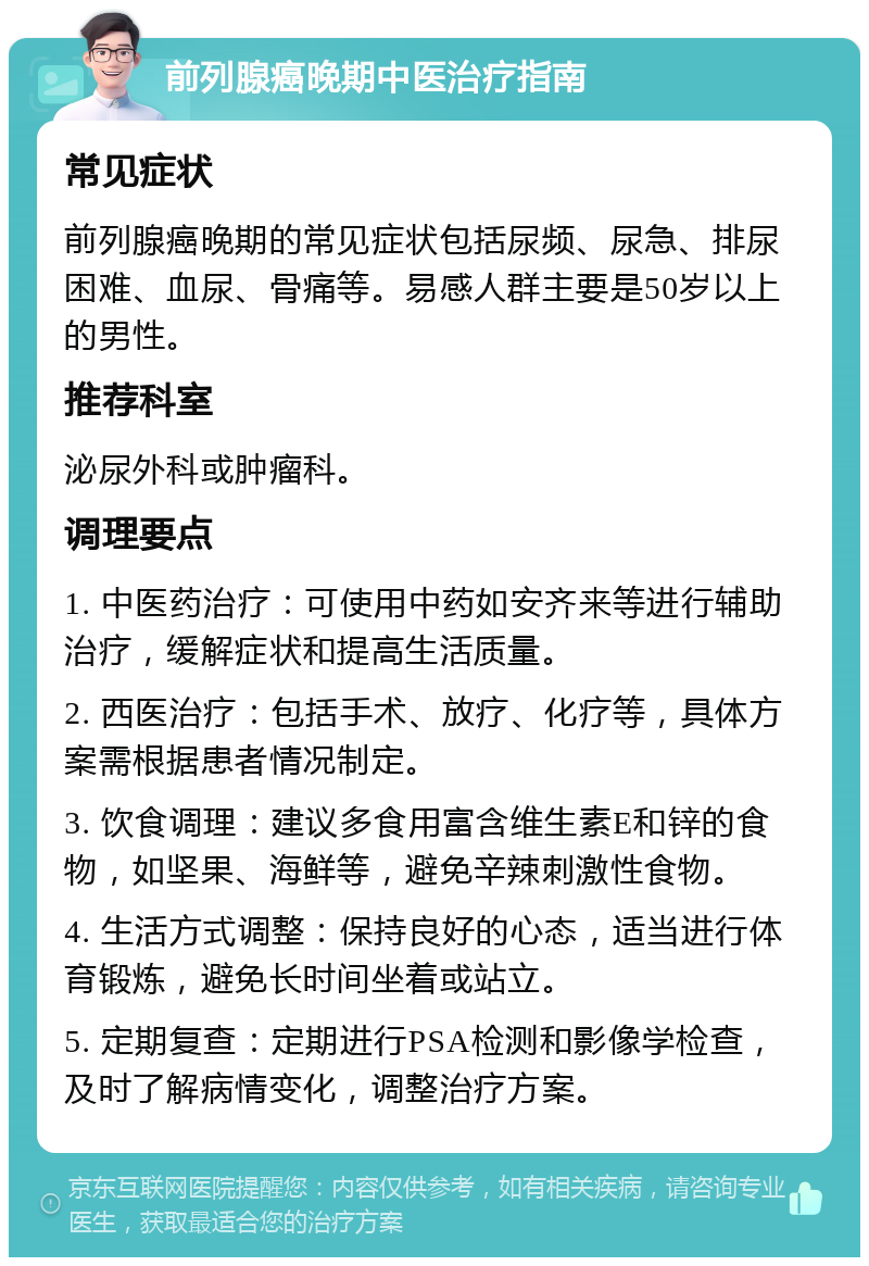 前列腺癌晚期中医治疗指南 常见症状 前列腺癌晚期的常见症状包括尿频、尿急、排尿困难、血尿、骨痛等。易感人群主要是50岁以上的男性。 推荐科室 泌尿外科或肿瘤科。 调理要点 1. 中医药治疗：可使用中药如安齐来等进行辅助治疗，缓解症状和提高生活质量。 2. 西医治疗：包括手术、放疗、化疗等，具体方案需根据患者情况制定。 3. 饮食调理：建议多食用富含维生素E和锌的食物，如坚果、海鲜等，避免辛辣刺激性食物。 4. 生活方式调整：保持良好的心态，适当进行体育锻炼，避免长时间坐着或站立。 5. 定期复查：定期进行PSA检测和影像学检查，及时了解病情变化，调整治疗方案。