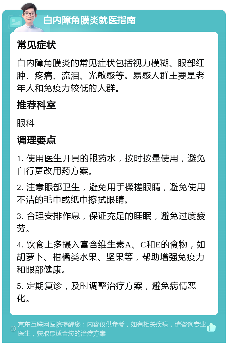 白内障角膜炎就医指南 常见症状 白内障角膜炎的常见症状包括视力模糊、眼部红肿、疼痛、流泪、光敏感等。易感人群主要是老年人和免疫力较低的人群。 推荐科室 眼科 调理要点 1. 使用医生开具的眼药水，按时按量使用，避免自行更改用药方案。 2. 注意眼部卫生，避免用手揉搓眼睛，避免使用不洁的毛巾或纸巾擦拭眼睛。 3. 合理安排作息，保证充足的睡眠，避免过度疲劳。 4. 饮食上多摄入富含维生素A、C和E的食物，如胡萝卜、柑橘类水果、坚果等，帮助增强免疫力和眼部健康。 5. 定期复诊，及时调整治疗方案，避免病情恶化。