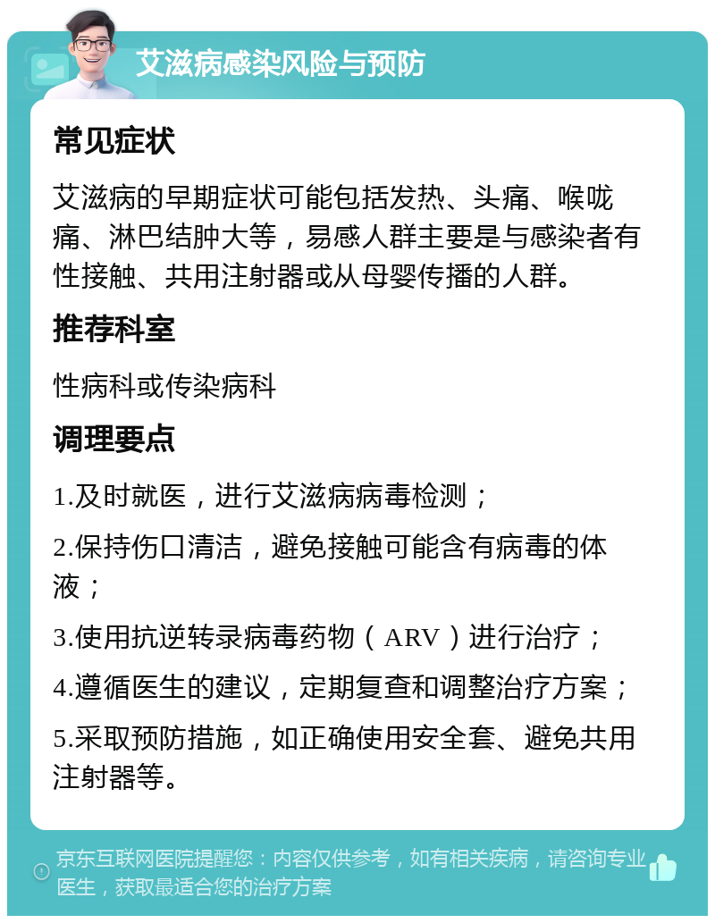 艾滋病感染风险与预防 常见症状 艾滋病的早期症状可能包括发热、头痛、喉咙痛、淋巴结肿大等，易感人群主要是与感染者有性接触、共用注射器或从母婴传播的人群。 推荐科室 性病科或传染病科 调理要点 1.及时就医，进行艾滋病病毒检测； 2.保持伤口清洁，避免接触可能含有病毒的体液； 3.使用抗逆转录病毒药物（ARV）进行治疗； 4.遵循医生的建议，定期复查和调整治疗方案； 5.采取预防措施，如正确使用安全套、避免共用注射器等。