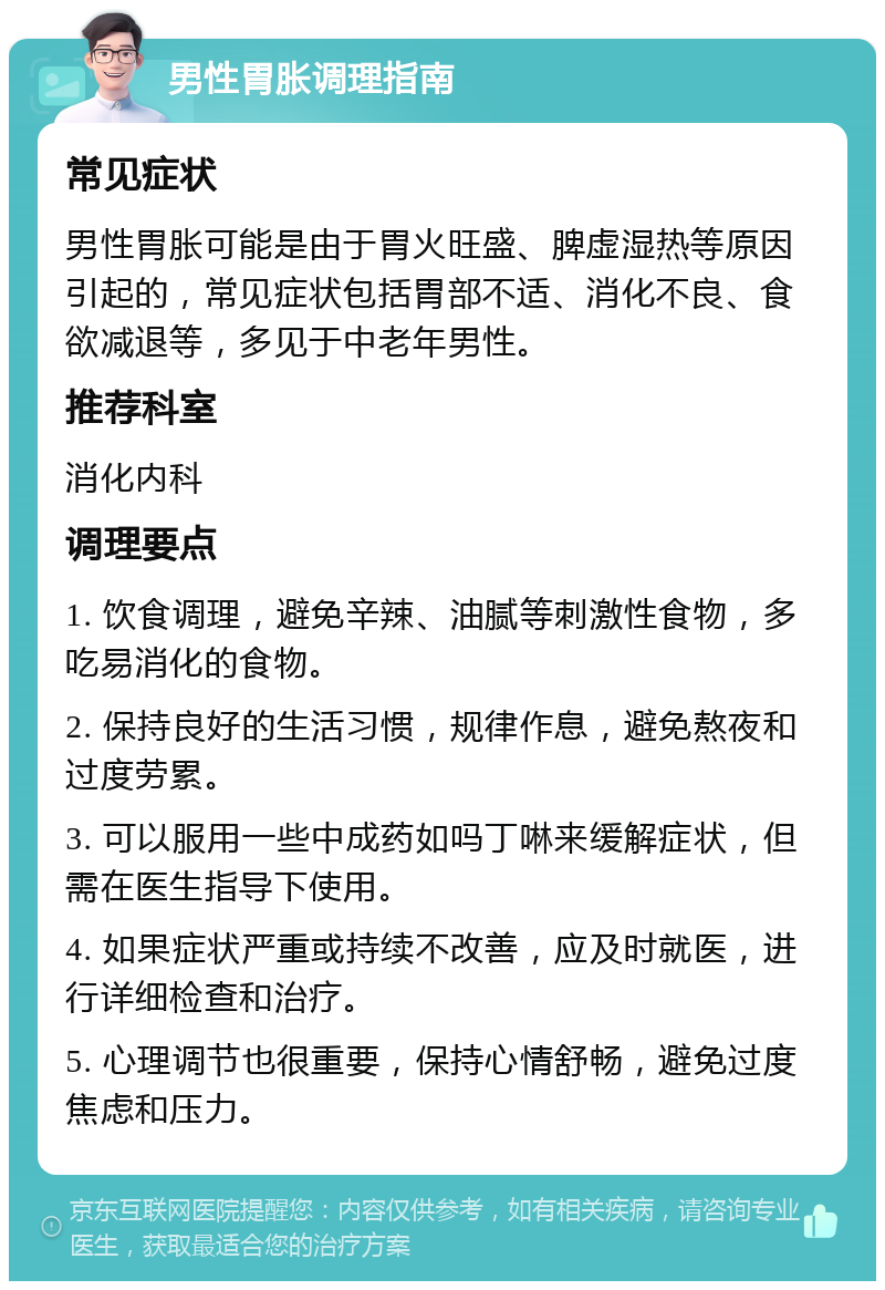 男性胃胀调理指南 常见症状 男性胃胀可能是由于胃火旺盛、脾虚湿热等原因引起的，常见症状包括胃部不适、消化不良、食欲减退等，多见于中老年男性。 推荐科室 消化内科 调理要点 1. 饮食调理，避免辛辣、油腻等刺激性食物，多吃易消化的食物。 2. 保持良好的生活习惯，规律作息，避免熬夜和过度劳累。 3. 可以服用一些中成药如吗丁啉来缓解症状，但需在医生指导下使用。 4. 如果症状严重或持续不改善，应及时就医，进行详细检查和治疗。 5. 心理调节也很重要，保持心情舒畅，避免过度焦虑和压力。