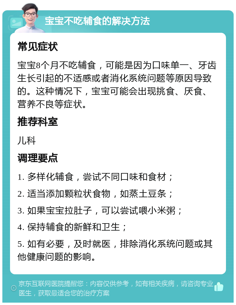 宝宝不吃辅食的解决方法 常见症状 宝宝8个月不吃辅食，可能是因为口味单一、牙齿生长引起的不适感或者消化系统问题等原因导致的。这种情况下，宝宝可能会出现挑食、厌食、营养不良等症状。 推荐科室 儿科 调理要点 1. 多样化辅食，尝试不同口味和食材； 2. 适当添加颗粒状食物，如蒸土豆条； 3. 如果宝宝拉肚子，可以尝试喂小米粥； 4. 保持辅食的新鲜和卫生； 5. 如有必要，及时就医，排除消化系统问题或其他健康问题的影响。