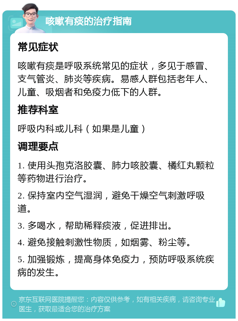 咳嗽有痰的治疗指南 常见症状 咳嗽有痰是呼吸系统常见的症状，多见于感冒、支气管炎、肺炎等疾病。易感人群包括老年人、儿童、吸烟者和免疫力低下的人群。 推荐科室 呼吸内科或儿科（如果是儿童） 调理要点 1. 使用头孢克洛胶囊、肺力咳胶囊、橘红丸颗粒等药物进行治疗。 2. 保持室内空气湿润，避免干燥空气刺激呼吸道。 3. 多喝水，帮助稀释痰液，促进排出。 4. 避免接触刺激性物质，如烟雾、粉尘等。 5. 加强锻炼，提高身体免疫力，预防呼吸系统疾病的发生。