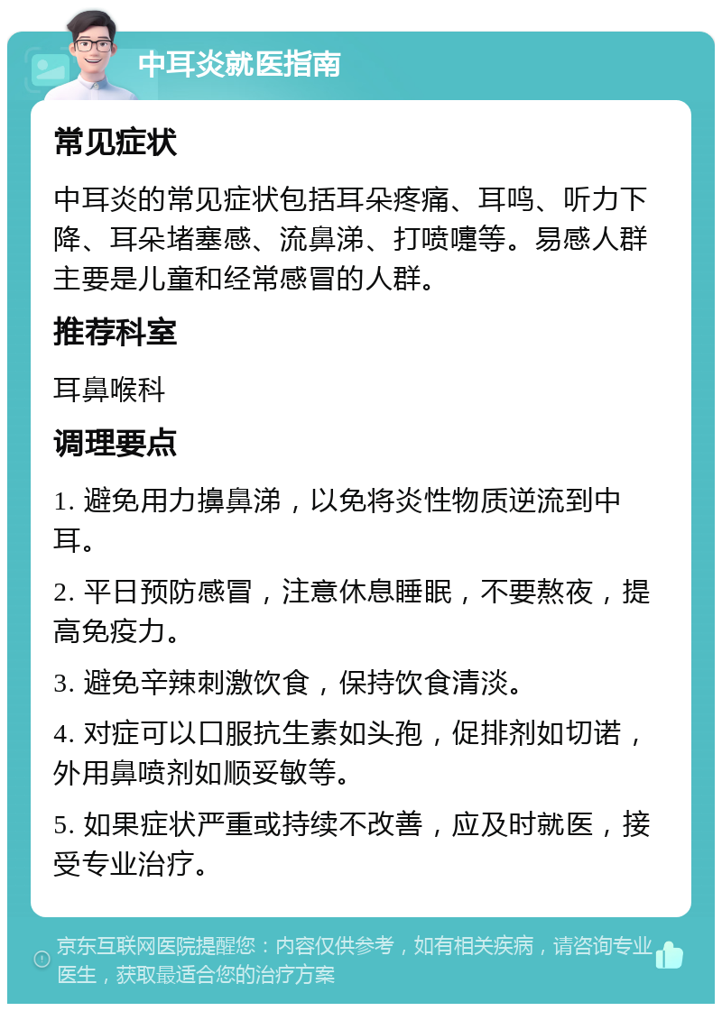 中耳炎就医指南 常见症状 中耳炎的常见症状包括耳朵疼痛、耳鸣、听力下降、耳朵堵塞感、流鼻涕、打喷嚏等。易感人群主要是儿童和经常感冒的人群。 推荐科室 耳鼻喉科 调理要点 1. 避免用力擤鼻涕，以免将炎性物质逆流到中耳。 2. 平日预防感冒，注意休息睡眠，不要熬夜，提高免疫力。 3. 避免辛辣刺激饮食，保持饮食清淡。 4. 对症可以口服抗生素如头孢，促排剂如切诺，外用鼻喷剂如顺妥敏等。 5. 如果症状严重或持续不改善，应及时就医，接受专业治疗。