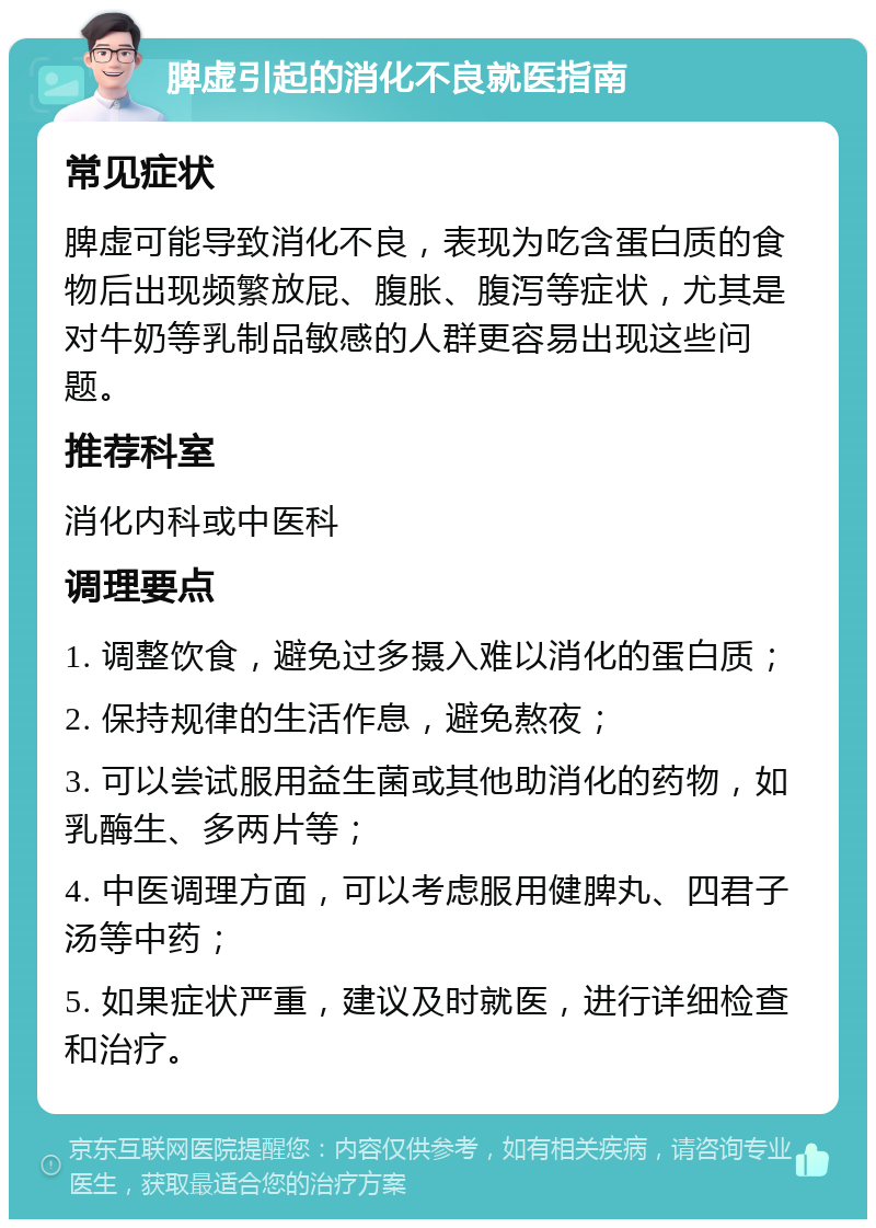 脾虚引起的消化不良就医指南 常见症状 脾虚可能导致消化不良，表现为吃含蛋白质的食物后出现频繁放屁、腹胀、腹泻等症状，尤其是对牛奶等乳制品敏感的人群更容易出现这些问题。 推荐科室 消化内科或中医科 调理要点 1. 调整饮食，避免过多摄入难以消化的蛋白质； 2. 保持规律的生活作息，避免熬夜； 3. 可以尝试服用益生菌或其他助消化的药物，如乳酶生、多两片等； 4. 中医调理方面，可以考虑服用健脾丸、四君子汤等中药； 5. 如果症状严重，建议及时就医，进行详细检查和治疗。