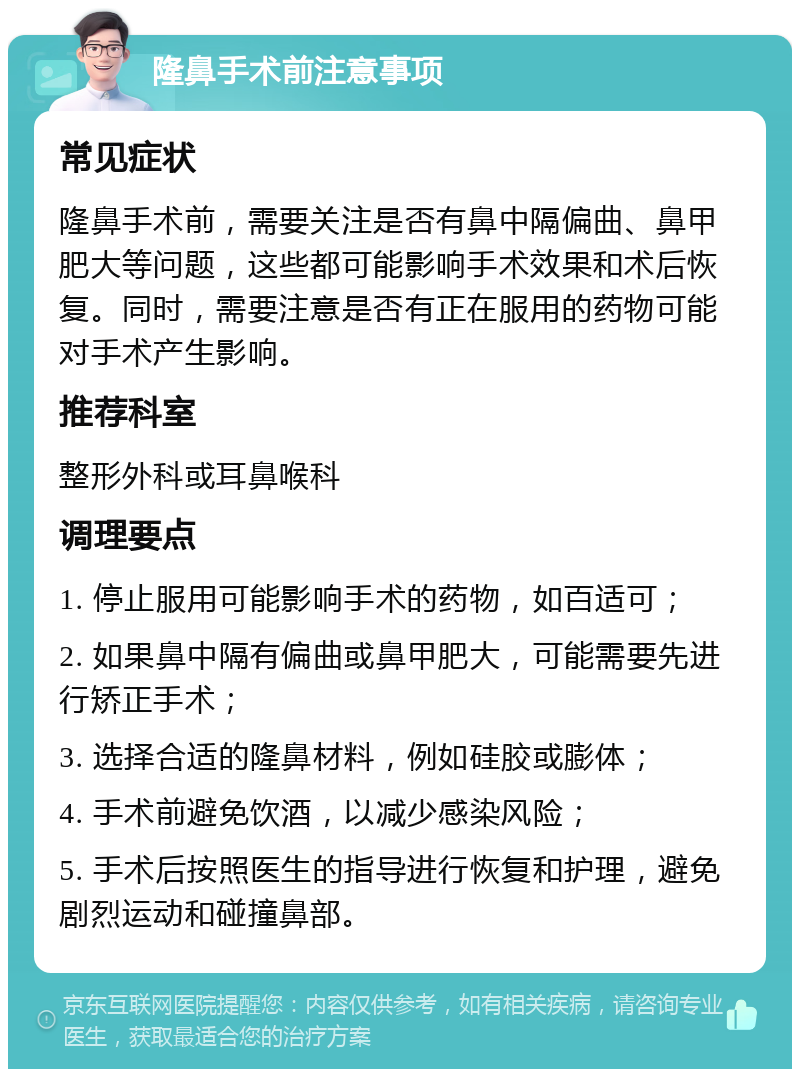 隆鼻手术前注意事项 常见症状 隆鼻手术前，需要关注是否有鼻中隔偏曲、鼻甲肥大等问题，这些都可能影响手术效果和术后恢复。同时，需要注意是否有正在服用的药物可能对手术产生影响。 推荐科室 整形外科或耳鼻喉科 调理要点 1. 停止服用可能影响手术的药物，如百适可； 2. 如果鼻中隔有偏曲或鼻甲肥大，可能需要先进行矫正手术； 3. 选择合适的隆鼻材料，例如硅胶或膨体； 4. 手术前避免饮酒，以减少感染风险； 5. 手术后按照医生的指导进行恢复和护理，避免剧烈运动和碰撞鼻部。