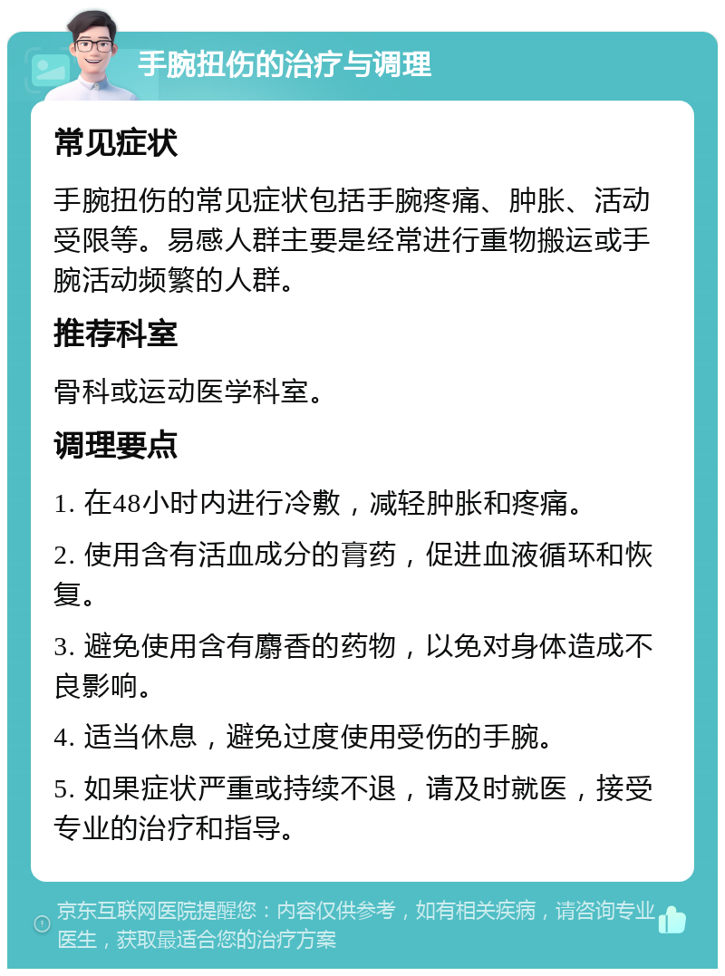 手腕扭伤的治疗与调理 常见症状 手腕扭伤的常见症状包括手腕疼痛、肿胀、活动受限等。易感人群主要是经常进行重物搬运或手腕活动频繁的人群。 推荐科室 骨科或运动医学科室。 调理要点 1. 在48小时内进行冷敷，减轻肿胀和疼痛。 2. 使用含有活血成分的膏药，促进血液循环和恢复。 3. 避免使用含有麝香的药物，以免对身体造成不良影响。 4. 适当休息，避免过度使用受伤的手腕。 5. 如果症状严重或持续不退，请及时就医，接受专业的治疗和指导。