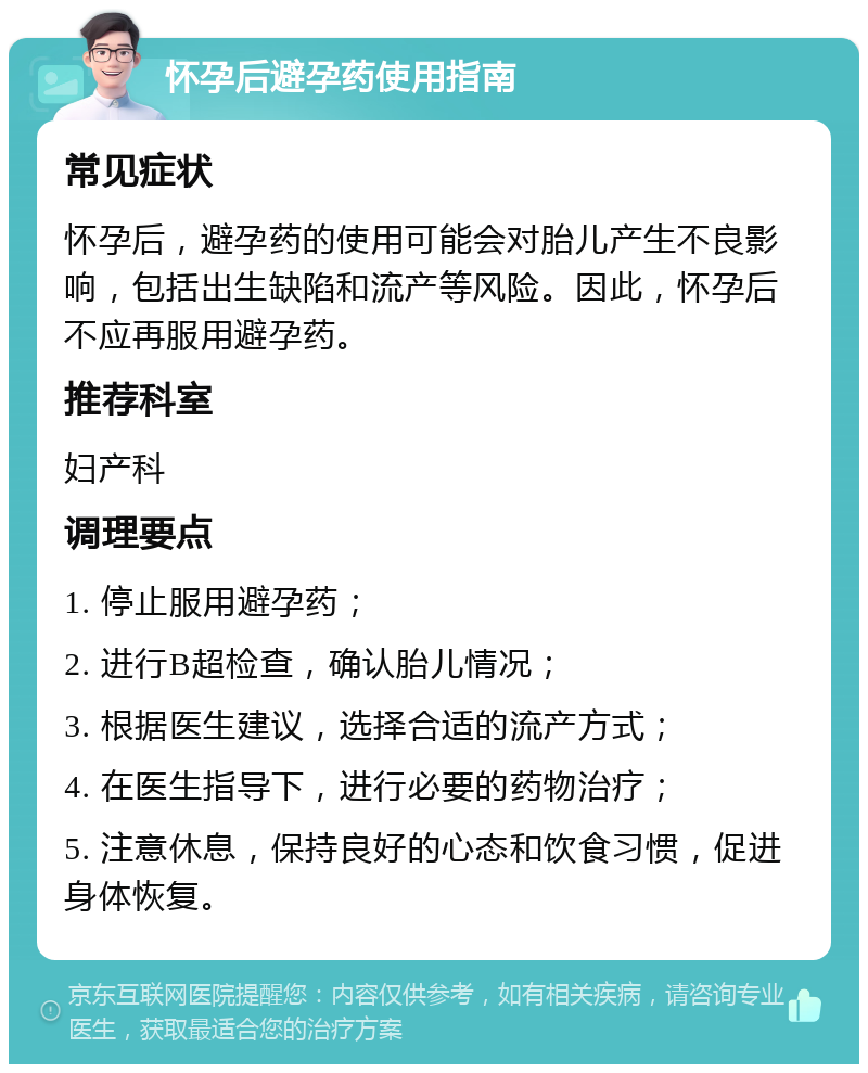 怀孕后避孕药使用指南 常见症状 怀孕后，避孕药的使用可能会对胎儿产生不良影响，包括出生缺陷和流产等风险。因此，怀孕后不应再服用避孕药。 推荐科室 妇产科 调理要点 1. 停止服用避孕药； 2. 进行B超检查，确认胎儿情况； 3. 根据医生建议，选择合适的流产方式； 4. 在医生指导下，进行必要的药物治疗； 5. 注意休息，保持良好的心态和饮食习惯，促进身体恢复。