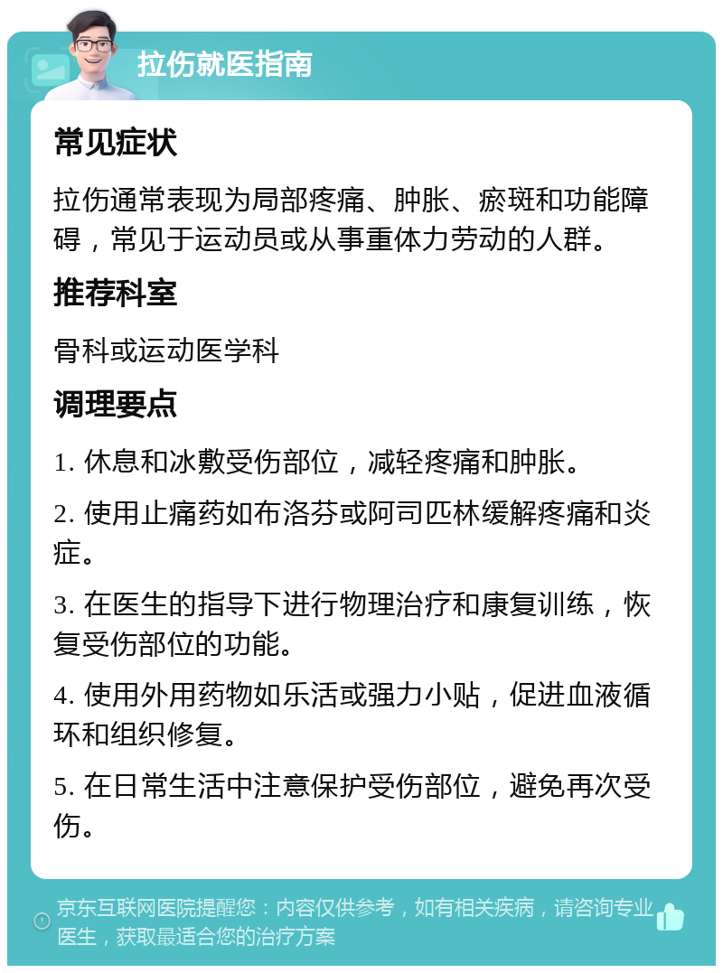 拉伤就医指南 常见症状 拉伤通常表现为局部疼痛、肿胀、瘀斑和功能障碍，常见于运动员或从事重体力劳动的人群。 推荐科室 骨科或运动医学科 调理要点 1. 休息和冰敷受伤部位，减轻疼痛和肿胀。 2. 使用止痛药如布洛芬或阿司匹林缓解疼痛和炎症。 3. 在医生的指导下进行物理治疗和康复训练，恢复受伤部位的功能。 4. 使用外用药物如乐活或强力小贴，促进血液循环和组织修复。 5. 在日常生活中注意保护受伤部位，避免再次受伤。