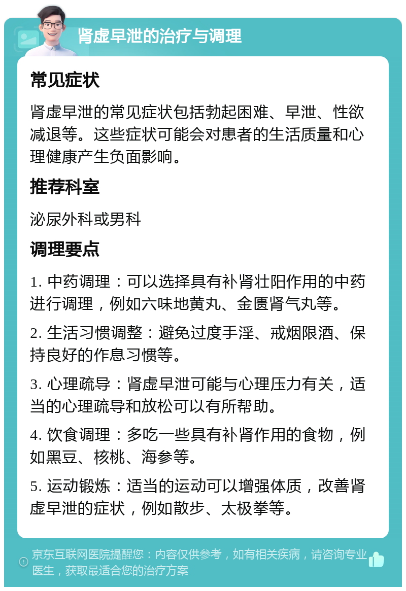 肾虚早泄的治疗与调理 常见症状 肾虚早泄的常见症状包括勃起困难、早泄、性欲减退等。这些症状可能会对患者的生活质量和心理健康产生负面影响。 推荐科室 泌尿外科或男科 调理要点 1. 中药调理：可以选择具有补肾壮阳作用的中药进行调理，例如六味地黄丸、金匮肾气丸等。 2. 生活习惯调整：避免过度手淫、戒烟限酒、保持良好的作息习惯等。 3. 心理疏导：肾虚早泄可能与心理压力有关，适当的心理疏导和放松可以有所帮助。 4. 饮食调理：多吃一些具有补肾作用的食物，例如黑豆、核桃、海参等。 5. 运动锻炼：适当的运动可以增强体质，改善肾虚早泄的症状，例如散步、太极拳等。