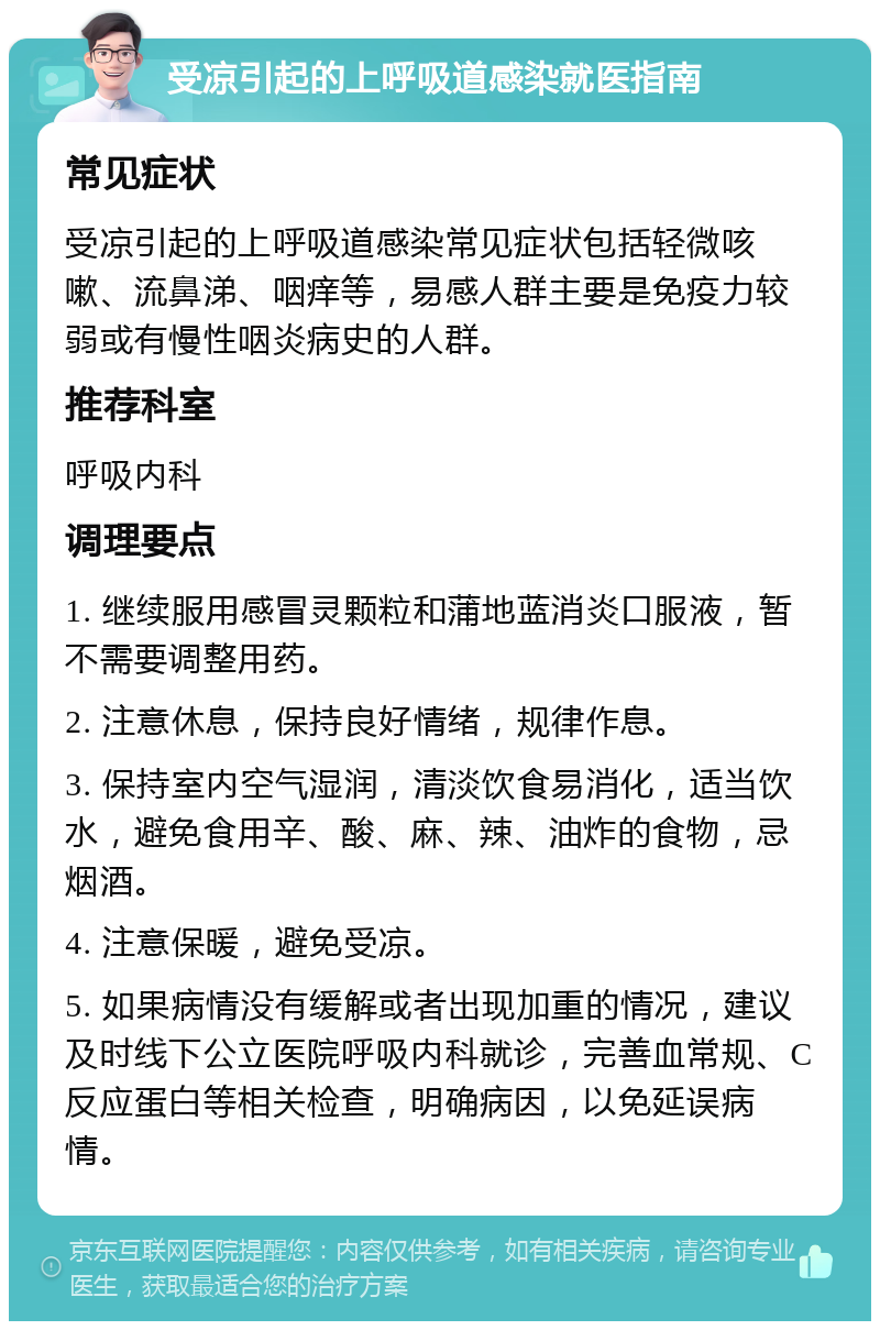 受凉引起的上呼吸道感染就医指南 常见症状 受凉引起的上呼吸道感染常见症状包括轻微咳嗽、流鼻涕、咽痒等，易感人群主要是免疫力较弱或有慢性咽炎病史的人群。 推荐科室 呼吸内科 调理要点 1. 继续服用感冒灵颗粒和蒲地蓝消炎口服液，暂不需要调整用药。 2. 注意休息，保持良好情绪，规律作息。 3. 保持室内空气湿润，清淡饮食易消化，适当饮水，避免食用辛、酸、麻、辣、油炸的食物，忌烟酒。 4. 注意保暖，避免受凉。 5. 如果病情没有缓解或者出现加重的情况，建议及时线下公立医院呼吸内科就诊，完善血常规、C反应蛋白等相关检查，明确病因，以免延误病情。