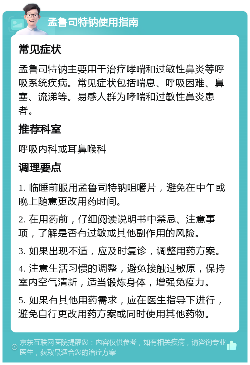 孟鲁司特钠使用指南 常见症状 孟鲁司特钠主要用于治疗哮喘和过敏性鼻炎等呼吸系统疾病。常见症状包括喘息、呼吸困难、鼻塞、流涕等。易感人群为哮喘和过敏性鼻炎患者。 推荐科室 呼吸内科或耳鼻喉科 调理要点 1. 临睡前服用孟鲁司特钠咀嚼片，避免在中午或晚上随意更改用药时间。 2. 在用药前，仔细阅读说明书中禁忌、注意事项，了解是否有过敏或其他副作用的风险。 3. 如果出现不适，应及时复诊，调整用药方案。 4. 注意生活习惯的调整，避免接触过敏原，保持室内空气清新，适当锻炼身体，增强免疫力。 5. 如果有其他用药需求，应在医生指导下进行，避免自行更改用药方案或同时使用其他药物。