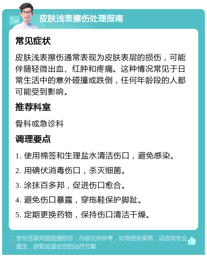 皮肤浅表擦伤处理指南 常见症状 皮肤浅表擦伤通常表现为皮肤表层的损伤，可能伴随轻微出血、红肿和疼痛。这种情况常见于日常生活中的意外碰撞或跌倒，任何年龄段的人都可能受到影响。 推荐科室 骨科或急诊科 调理要点 1. 使用棉签和生理盐水清洁伤口，避免感染。 2. 用碘伏消毒伤口，杀灭细菌。 3. 涂抹百多邦，促进伤口愈合。 4. 避免伤口暴露，穿拖鞋保护脚趾。 5. 定期更换药物，保持伤口清洁干燥。